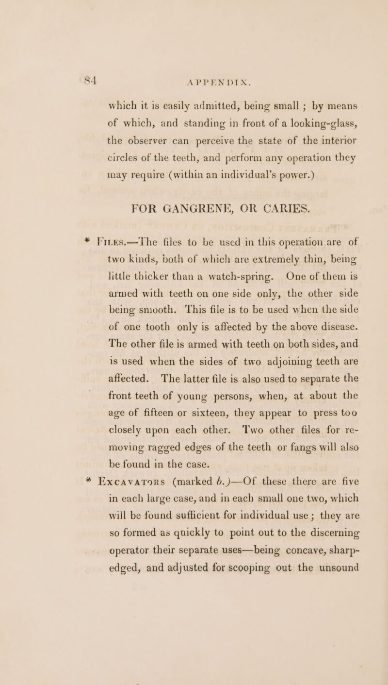 which it is easily admitted, being small ; by means of which, and standing in front of a looking-glass, the observer can perceive the state of the interior circles of the teeth, and perform any operation they may require (within an individual’s power.) FOR GANGRENE, OR CARIES. * Fites.—The files to be used in this operation are of two kinds, both of which are extremely thin, being little thicker than a watch-spring. One of them is armed with teeth on one side only, the other side being smooth. This file is to be used when the side of one tooth only is affected by the above disease. The other file is armed with teeth on both sides, and is used when the sides of two adjoining teeth are affected. The latter file is also used to separate the front teeth of young persons, when, at about the age of fifteen or sixteen, they appear to press too closely upon each other. Two other files for re- moving ragged edges of the teeth or fangs will also be found in the case. * Excavaronrs (marked 6.)—Of these there are five in each large case, and in each small one two, which will be found sufficient for individual use ; they are so formed as quickly to point out to the discerning operator their separate uses—being concave, sharp- edged, and adjusted for scooping out the unsound