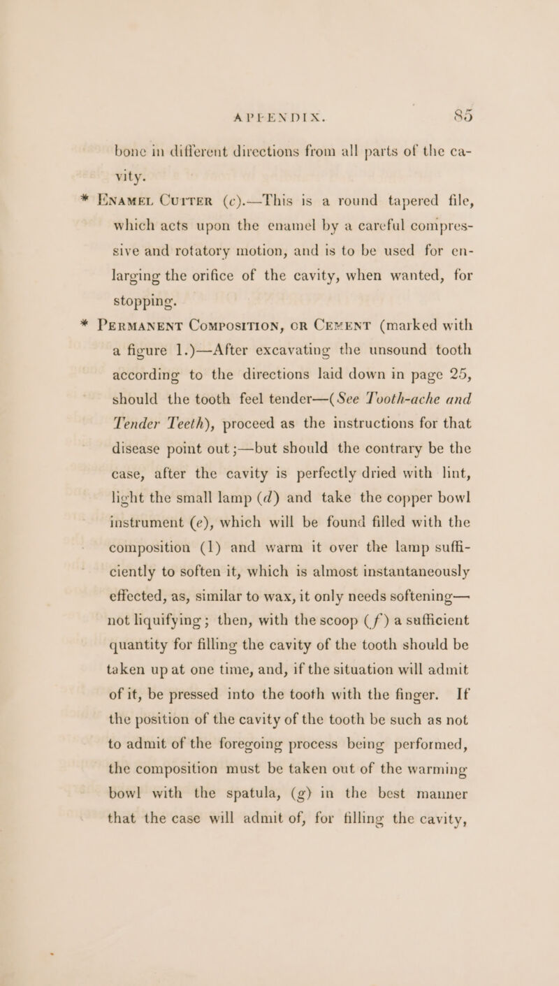 bone in different directions from all parts of the ca- vity. * ENAMEL Currer (c).—This is a round tapered file, which acts upon the enamel by a careful compres- sive and rotatory motion, and is to be used for en- larging the orifice of the cavity, when wanted, for stopping. * PERMANENT ComPOSITION, OR CEMENT (marked with a figure 1.)—After excavating the unsound tooth according to the directions laid down in page 25, should the tooth feel tender—(See Tvoth-ache and Tender Teeth), proceed as the instructions for that disease point out ;—but should the contrary be the case, after the cavity is perfectly dried with lint, light the small lamp (d) and take the copper bowl instrument (e), which will be found filled with the composition (1) and warm it over the lamp suffi- ciently to soften it, which is almost instantaneously effected, as, similar to wax, it only needs softening— not liquifying ; then, with the scoop (f) a sufficient quantity for filling the cavity of the tooth should be taken up at one time, and, if the situation will admit of it, be pressed into the tooth with the finger. If the position of the cavity of the tooth be such as not to admit of the foregoing process being performed, the composition must be taken out of the warming bowl with the spatula, (g) in the best manner that the case will admit of, for filling the cavity,
