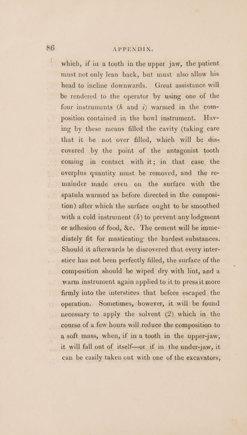 which, if in a tooth in the upper jaw, the patient must not only lean back, but must also allow his head to incline downwards. Great assistance will be rendered to the operator by using one of the four instruments (A and 2) warmed in the com- position contained in the bowl instrument. Hav- ing by these means filled the cavity (taking care that it be not over filled, which will be dis- covered by the point of the antagonist tooth coming in contact with it; in that case the overplus quantity must be removed, and the re- mainder made even on the surface with the spatula warmed as before directed in the composi- tion) after which the surface ought to be smoothed with a cold instrument (/) to prevent any lodgment or adhesion of food, &amp;c. The cement will be imme- diately fit for masticating the hardest substances. Should it afterwards be discovered that every inter- stice has not been perfectly filled, the surface of the composition should be wiped dry with lint, and a warm instrument again applied to it to press it more firmly into the interstices that before escaped. the operation. Sometimes, however, it will: be found necessary to apply the solvent (2) which in the course of a few hours will reduce the composition to a soft mass, when, if ina tooth in the upper-jaw, it will fall out of itself—or if in the under-jaw, it can be easily taken out with one of the excavators,