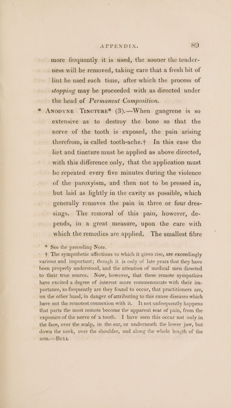 APPENDIX. &amp;Y more frequently it is used, the sooner the tender- ness will be removed, taking care that a fresh bit of lint be used each time, after which the process of stopping may be proceeded with as directed under the head of Permanent Composition. * ANODYNE TincTrurE* (3).—When gangrene is so extensive as to destroy the bone so that the nerve of the tooth is exposed, the pain arising therefrom, is called tooth-ache.+ In this case the lipt and tincture must be applied as above directed, with this difference only, that the application must be repeated every five minutes during the violence of the paroxyism,-and then not to be pressed in, but laid as lightly in the cavity as possible, which generally removes the pain in three or four dres- sings. The removal of this pain, however, de- pends, in a great measure, upon the care with which the remedies are applied. The smallest fibre * See the preceding Note. + The sympathetic affections to which it gives rise, are exceedingly various and important; though it is only of late years that they have been properly understood, and the attention of medical men directed to their true source. Now, however, that these remote sympathies have excited a degree of interest more commensurate with their im- portance, so frequently are they found to occur, that practitioners are, on the other hand, in danger of attributing to this cause diseases which have not the remotest connexion with it. It not unfrequently happens that parts the most remote become the apparent seat of pain, from the exposure of the nerve of a tooth. I have seen this occur not only in the face, over the scalp, in the ear, or underneath the lower jaw, but down the neck, over the shoulder, and along the whole length of the arm.— BeLi