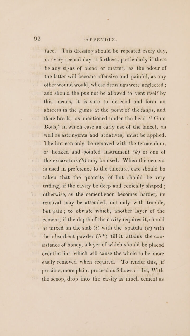 v2 face. ‘This dressing should be repeated every day, or every second day at farthest, particularly if there be any signs of blood or matter, as the odour of the latter will become offensive and painful, as any other wound would, whose dressings were neglected ; and should the pus not be allowed to vent itself by this means, it is sure to descend and form an abscess in the gums at the point of the fangs, and there break, as mentioned under the head ‘‘ Gum Boils,” in which case an early use of the lancet, as well as astringents and sedatives, must be applied. The lint can only be removed with the ternaculum, or hooked and pointed instrument (k) or one of the excavators (6) may be used. When the cement is used in preference to the tincture, care should be taken that the quantity of lint should be very trifling, if the cavity be deep and conically shaped ; otherwise, as the cement soon becomes harder, its removal may be attended, not only with trouble, but pain; to obviate which, another layer of the cement, if the depth of the cavity requires it, should be mixed on the slab (/) with the spatula (g¢) with the absorbent powder (5 *) till it attains the con- sistence of honey, a layer of which should be placed over the lint, which will cause the whole to be more easily removed when required. To render this, if possible, more plain, proceed as follows :—Ist, With the scoop, drop into the cavity as much cement as