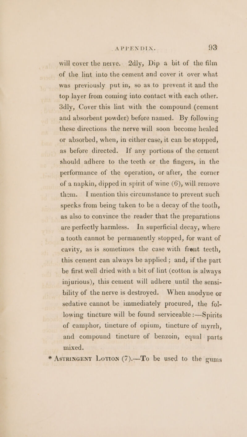 will cover the nerve. 2dly, Dip a bit of the film of the lint into the cement and cover it over what was previously put in, so as to prevent it and the top layer from coming into contact with each other. 3dly, Cover this lint with the compound (cement and absorbent powder) before named. By following these directions the nerve will soon become healed or absorbed, when, in either case, it can be stopped, as before directed. If any portions of the cement should adhere to the teeth or the fingers, in the performance of the operation, or after, the corner of a napkin, dipped in spint of wine (6), will remove them. I mention this circumstance to prevent such specks from being taken to be a decay of the tooth, as also to convince the reader that the preparations are perfectly harmless. In superficial decay, where a tooth cannot be permanently stopped, for want of cavity, as is sometimes the case with frent teeth, this cement can always be applied; and, if the part be first well dried with a bit of lint (cotton is always injurious), this cement will adhere until the sensi- bility of the nerve is destroyed. When anodyne or sedative cannot be immediately procured, the fol- lowing tincture will be found serviceable :—Spirits of camphor, tincture of opium, tincture of myrrh, and compound tincture of benzoin, equal parts mixed. * AsTRINGENT Lotion (7).—To be used to the gums