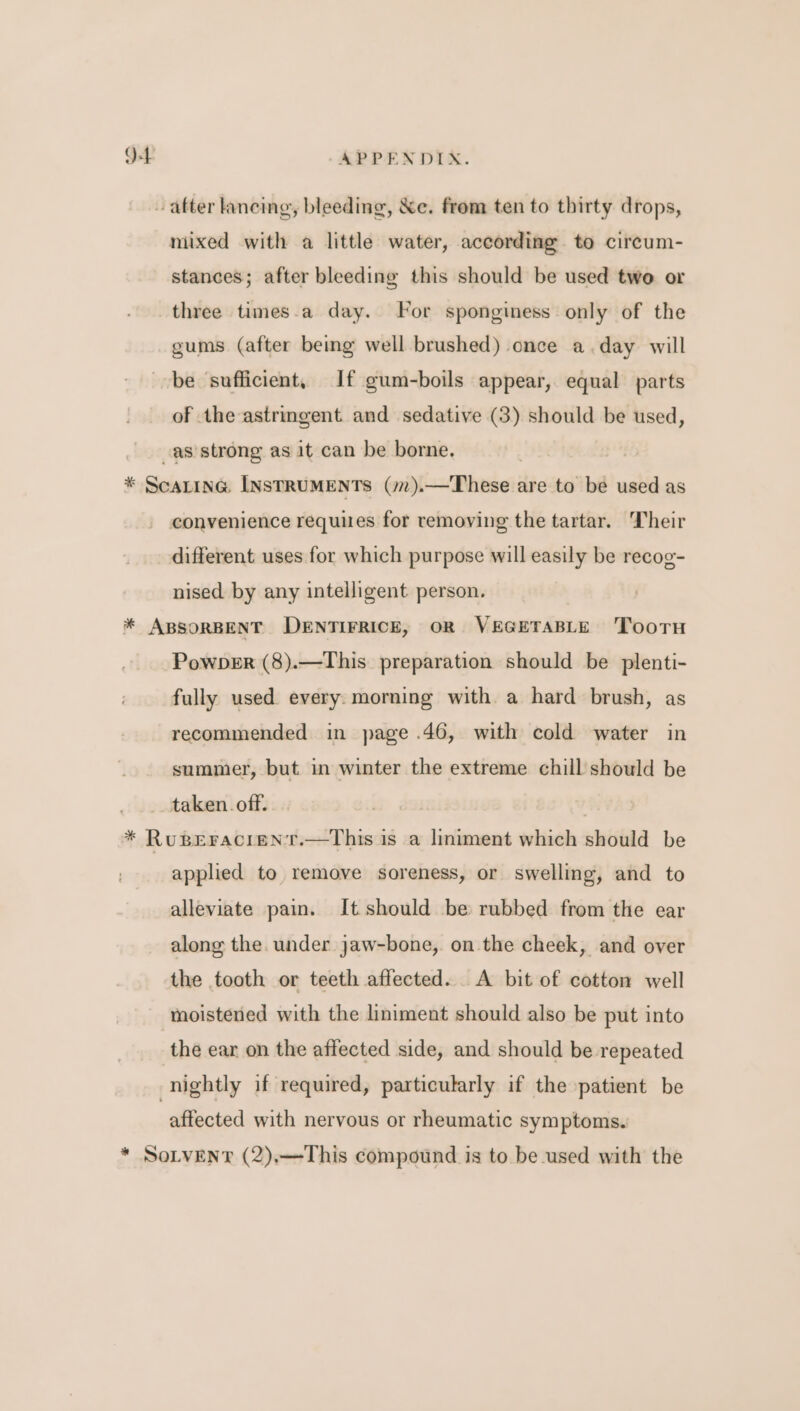 after lancing, bleeding, &amp;e. from ten to thirty drops, mixed with a little water, according to circum- stances; after bleeding this should be used two or three times.a day. For sponginess only of the gums (after being well brushed) once a.day will be sufficient, If gum-boils appear, equal parts of the astringent and sedative (3) should be used, as strong as it can be borne. | | * Scarina LNsTRUMENTS (mm).—These are to be used as convenience requues for removing the tartar. Their different uses for which purpose will easily be recog- nised by any intelligent person. * ABSORBENT DENTIFRICE, OR VEGETABLE 'TooTH Powber (8).—This_ preparation should be plenti- fully used every. morning with a hard brush, as recommended in page .46, with cold water in summer, but in winter the extreme chill should be taken. off. . * RuBEracieNT.—This is a liniment which should be applied to remove soreness, or swelling, and to alleviate pain. It should be rubbed from the ear along the. under jaw-bone, on the cheek, and over the tooth or teeth affected... A bit of cotton well moistened with the liniment should also be put into the ear on the affected side, and should be repeated nightly if required, particularly if the patient be affected with nervous or rheumatic symptoms. * SoLvENT (2),—This compound is to be used with the