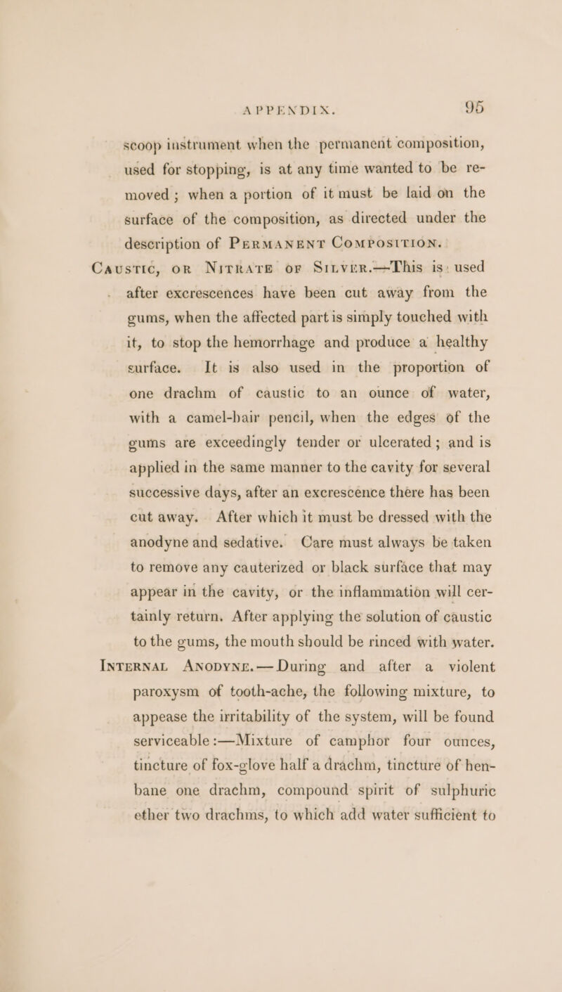 scoop instrument when the permanent composition, used for stopping, is at any time wanted to be re- moved ; when a portion of it must be laid on the surface of the composition, as directed under the description of PERMANENT COMPOSITION. Caustic, or Nirrare or Sitver.—This is: used after excrescences have been cut away from the gums, when the affected part is simply touched with it, to stop the hemorrhage and produce a healthy surface. It is also used in the proportion of one drachm of caustic to an ounce of water, with a camel-bair pencil, when the edges of the eums are exceedingly tender or ulcerated; and is applied in the same manner to the cavity for several successive days, after an excrescence there has been cut away. After which it must be dressed with the anodyne and sedative. Care must always be taken to remove any cauterized or black surface that may appear in the cavity, or the inflammation will cer- tainly return. After applying the solution of caustic to the gums, the mouth should be rinced with water. INTERNAL ANnopbyNe.—During and after a _ violent paroxysm of tooth-ache, the following mixture, to appease the irritability of the system, will be found serviceable:—Mixture of camphor four ounces, tincture of fox-glove half a drachm, tincture of hen- bane one drachm, compound spirit of sulphuric ether two drachms, to which add water sufficient to