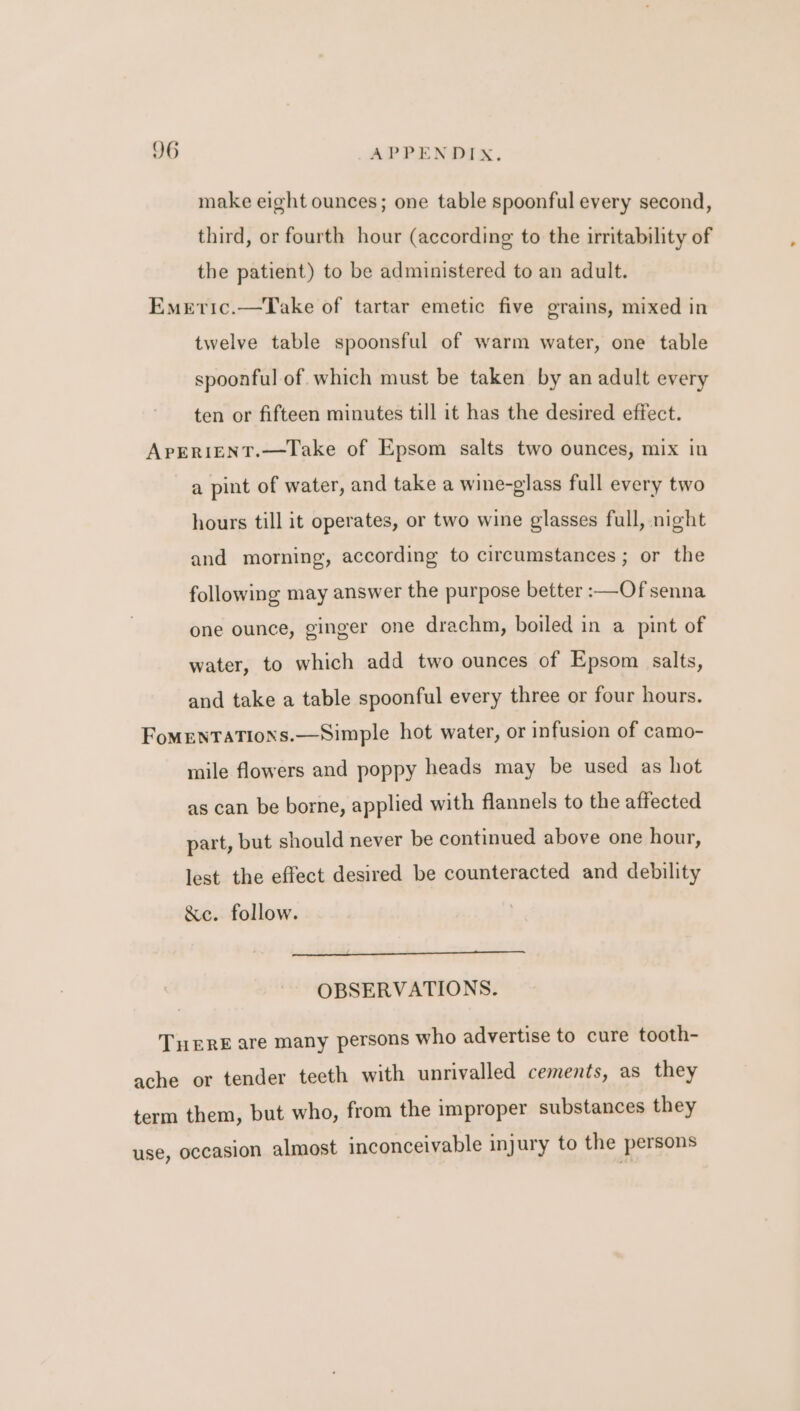 make eight ounces; one table spoonful every second, third, or fourth hour (according to the irritability of the patient) to be administered to an adult. Emeric.—Take of tartar emetic five grains, mixed in twelve table spoonsful of warm water, one table spoonful of which must be taken by an adult every ten or fifteen minutes till it has the desired effect. APERIENT.—TLake of Epsom salts two ounces, mix in a pint of water, and take a wine-glass full every two hours till it operates, or two wine glasses full, night and morning, according to circumstances ; or the following may answer the purpose better :—Of senna one ounce, ginger one drachm, boiled in a pint of water, to which add two ounces of Epsom salts, and take a table spoonful every three or four hours. FoMENTATIONS.—Simple hot water, or infusion of camo- mile flowers and poppy heads may be used as hot as can be borne, applied with flannels to the affected part, but should never be continued above one hour, lest the effect desired be counteracted and debility &c. follow. OBSERVATIONS. TERE are many persons who advertise to cure tooth- ache or tender teeth with unrivalled cements, as they term them, but who, from the improper substances they use, occasion almost inconceivable injury to the persons