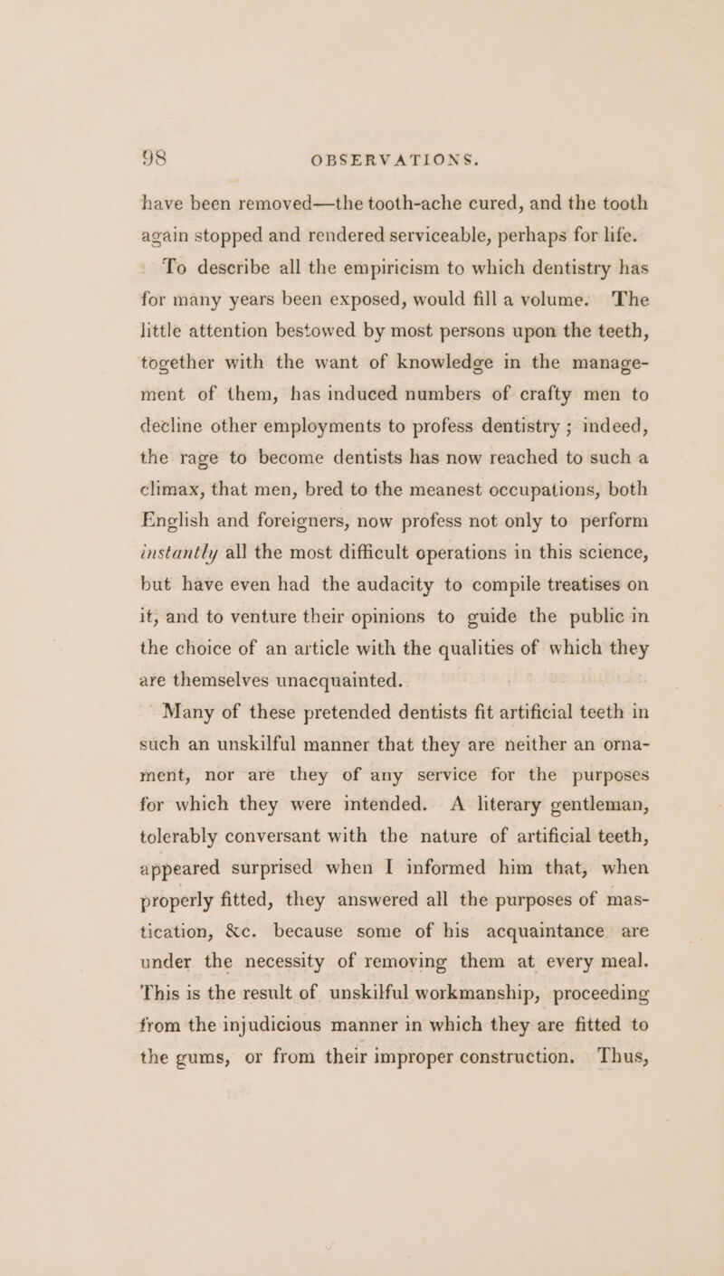 have been removed—the tooth-ache cured, and the tooth again stopped and rendered serviceable, perhaps for life. To describe all the empiricism to which dentistry has for many years been exposed, would fill a volume. The little attention bestowed by most persons upon the teeth, together with the want of knowledge in the manage- ment of them, has induced numbers of crafty men to decline other employments to profess dentistry ; indeed, the rage to become dentists has now reached to such a climax, that men, bred to the meanest occupations, both English and foreigners, now profess not only to perform instantly all the most difficult operations in this science, but have even had the audacity to compile treatises on it, and to venture their opinions to guide the public in the choice of an article with the qualities of which they are themselves unacquainted. Many of these pretended dentists fit artificial teeth in such an unskilful manner that they are neither an orna- ment, nor are they of any service for the purposes for which they were intended. A literary gentleman, tolerably conversant with the nature of artificial teeth, appeared surprised when I informed him that, when properly fitted, they answered all the purposes of mas- tication, &amp;c. because some of his acquaintance are under the necessity of removing them at every meal. This is the result of unskilful workmanship, proceeding from the injudicious manner in which they are fitted to the gums, or from their improper construction. Thus,