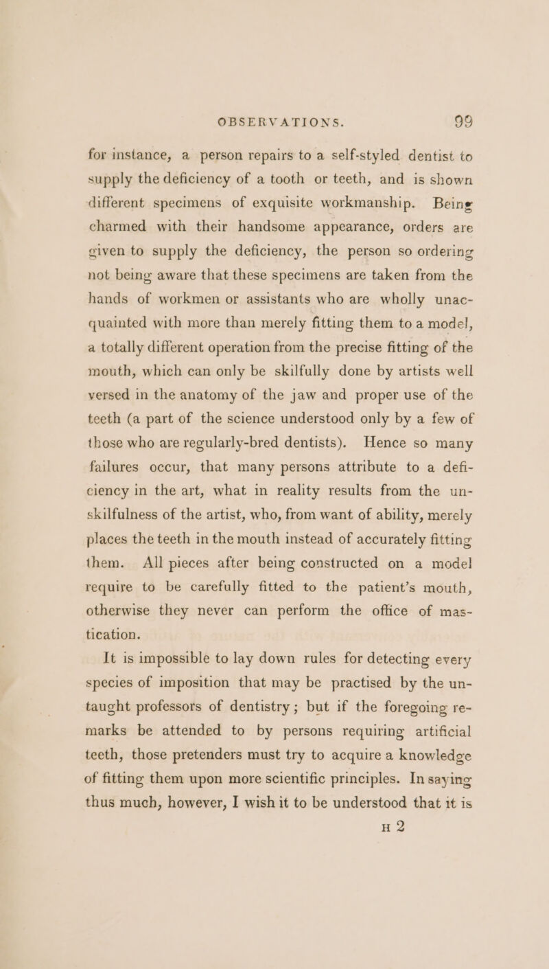 for instance, a person repairs to a self-styled dentist to supply the deficiency of a tooth or teeth, and is shown different specimens of exquisite workmanship. Being charmed with their handsome appearance, orders are given to supply the deficiency, the person so ordering not being aware that these specimens are taken from the hands of workmen or assistants who are wholly unac- quainted with more than merely fitting them to a model, a totally different operation from the precise fitting of the mouth, which can only be skilfully done by artists well versed in the anatomy of the jaw and proper use of the teeth (a part of the science understood only by a few of those who are regularly-bred dentists). Hence so many failures occur, that many persons attribute to a defi- ciency in the art, what in reality results from the un- skilfulness of the artist, who, from want of ability, merely places the teeth in the mouth instead of accurately fitting them. All pieces after being constructed on a model require to be carefully fitted to the patient’s mouth, otherwise they never can perform the office of mas- tication. It is impossible to lay down rules for detecting every species of imposition that may be practised by the un- taught professors of dentistry; but if the foregoing re- marks be attended to by persons requiring artificial teeth, those pretenders must try to acquire a knowledge of fitting them upon more scientific principles. In saying thus much, however, I wish it to be understood that it is H 2