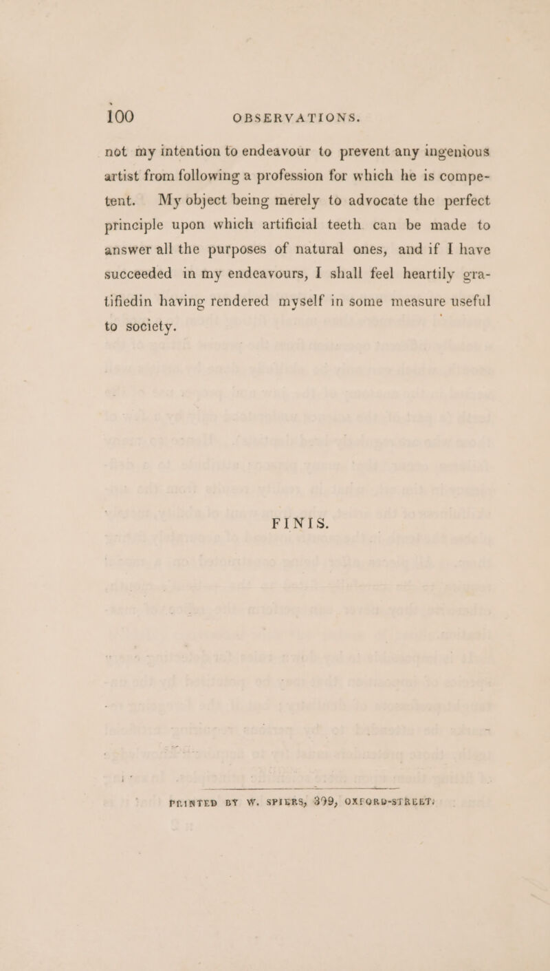 not my intention to endeavour to prevent any ingenious artist from following a profession for which he is compe- tent. My object being merely to advocate the perfect principle upon which artificial teeth can be made to answer all the purposes of natural ones, and if I have succeeded in my endeavours, I shall feel heartily gra- tifiedin having rendered myself in some measure useful to society. FINIS. PRINTED BY W. SPIERS, 399, OXFORD-STREET: