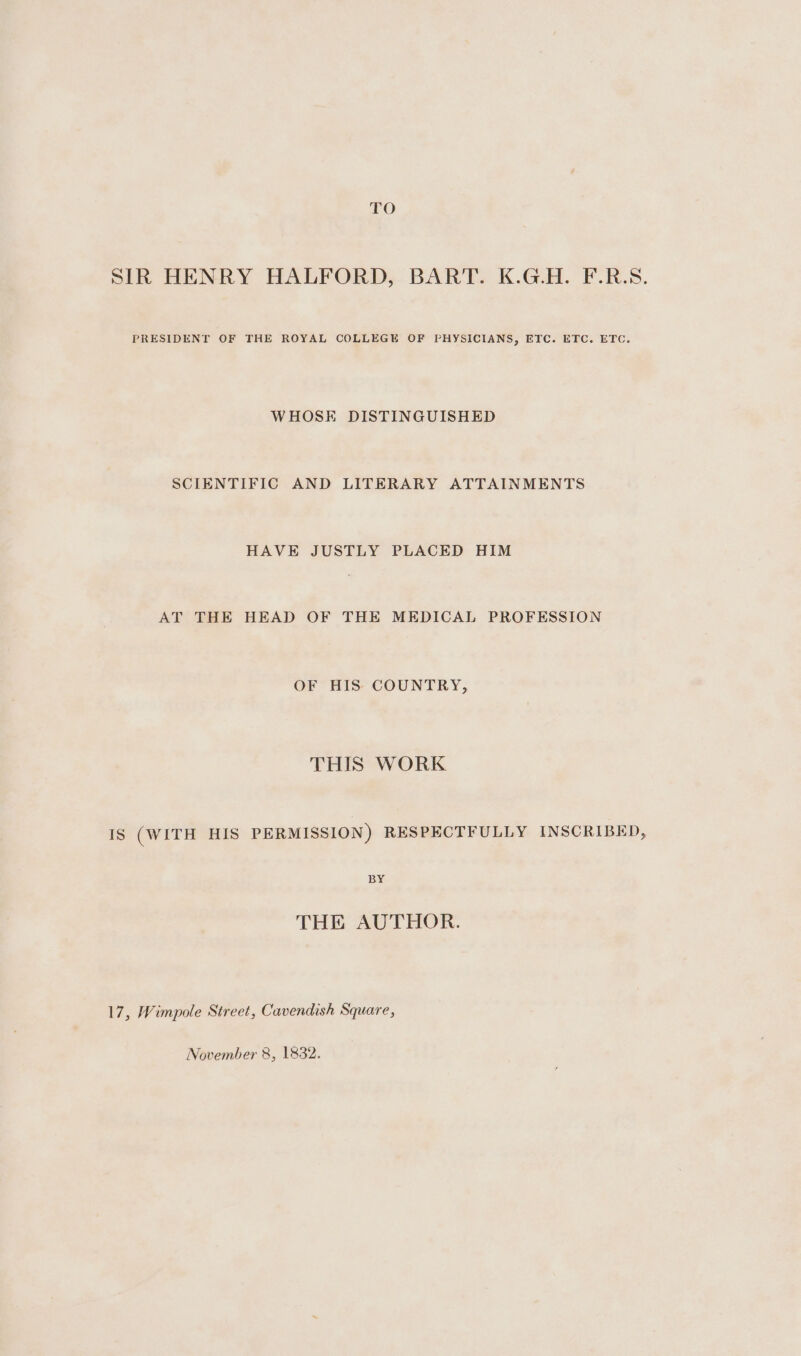TO SIR HENRY HALFORD, BART. K.G.H. F.R.S. PRESIDENT OF THE ROYAL COLLEGE OF PHYSICIANS, ETC. ETC. ETC. WHOSE DISTINGUISHED SCIENTIFIC AND LITERARY ATTAINMENTS HAVE JUSTLY PLACED HIM AT THE HEAD OF THE MEDICAL PROFESSION OF HIS COUNTRY, THIS WORK Is (WITH HIS PERMISSION) RESPECTFULLY INSCRIBED, BY THE AUTHOR. 17, Wimpole Street, Cavendish Square, November 8, 1832.