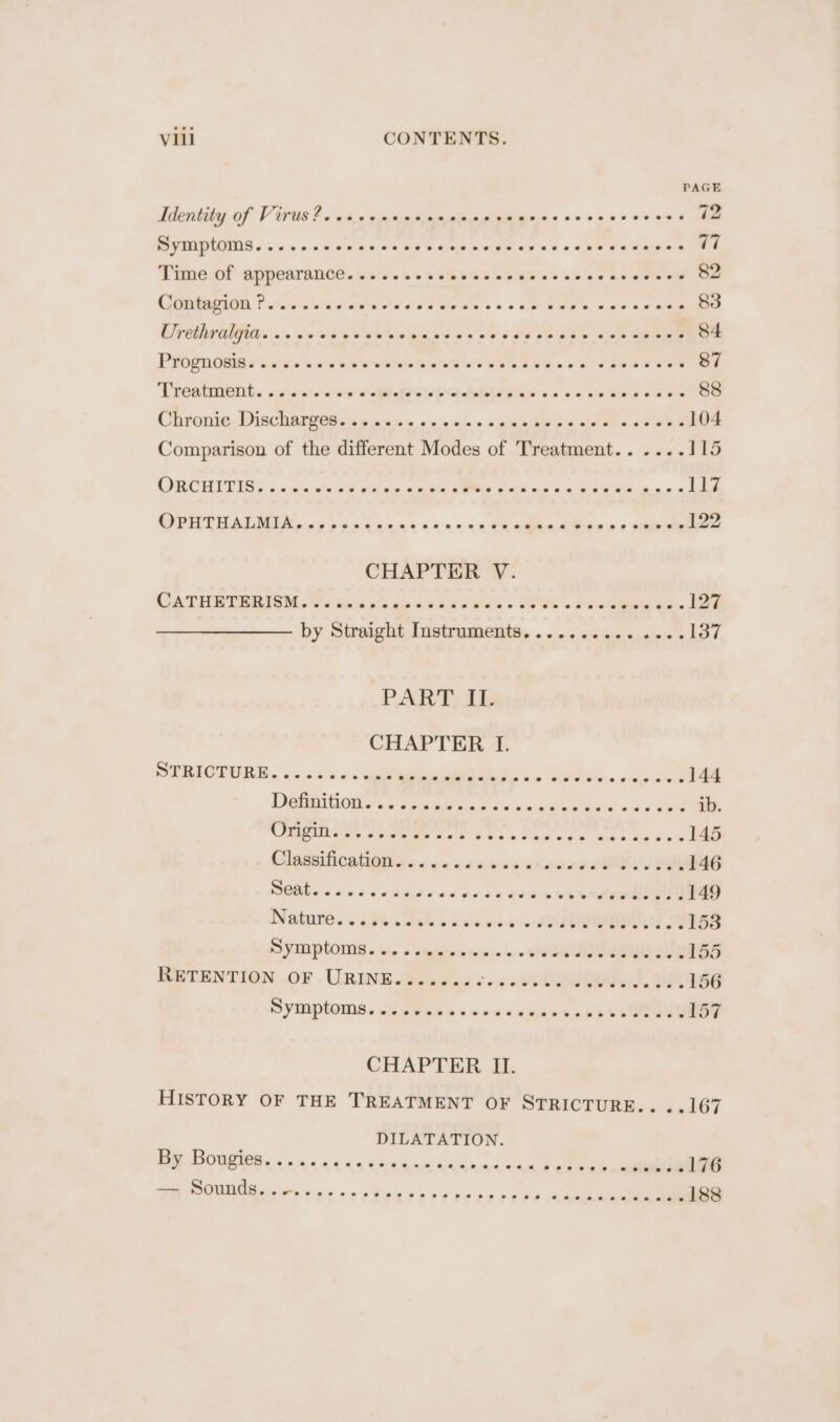 PAGE Identity of Virus? .csccacavacecesceccssesccccoeses 72 BPM 45 0s oon n wane Kip > 4am ine we W's 0 obs Weems 77 Timer appearance. ows. ss '9b5% sos bike ws oe ae se awe aw 82 GET othe wy lator a eg ac. s > > ale See ee ae = we 83 Coats a's os soe ee ees oe Soe eee es ae eee 84 et ee ee es pe nt ee liek ae 87 Preaterent. setae avin Ao ET ole PAD eb va vie Bae Oe 88 Chronie DisChatgitn ws ects «> 906 > ape aie pees a ase 104 Comparison of the different Modes of Treatment...... 115 COROT IG 2 «ac ate wep eee: emacs hace mia eae Ant 117 OPUTUATLMIA, «55 sn ane ns 020204 tacin AUR 6s sale 122 CHAPTER V. CATERTRRIOM So idw ki nays OS a SREK . UPSe.2e eee 127 by Streight. Instrument, . 2+ swiss, eres 2 137 PART 1b CHAPTER I. SEBIOTURN . is ss «'s sep es. Saket, obs 2 144 Denti OMe . wee 54 ede ns «able ein i wie! ib AGS eee se Sf Pe ata Poe a th ae eae 145 Cliseiicatiitir... oans40s ses onnan vam 146 SOME es Ann on aaes 10 es e202 5k ee 149 Nature, ~ a6 Wek oss as oA 8 153 SVEIPLOME saw s seniicnws ~~ ll BING 155 RETENTION OF URINE........ ae A RS, DUN 156 SYMPHONIA. si veecsseswvabiess anaes MOUey 157 CHAPTER II. HISTORY OF THE TREATMENT OF STRICTURE... J.167 DILATATION. By Bougies 176 ~~ 24 2S Oe Ct Cie 6) © 6.6 6. 6 0 6 4d 6b 6 ie swine Pe 1 i ee amen re 188