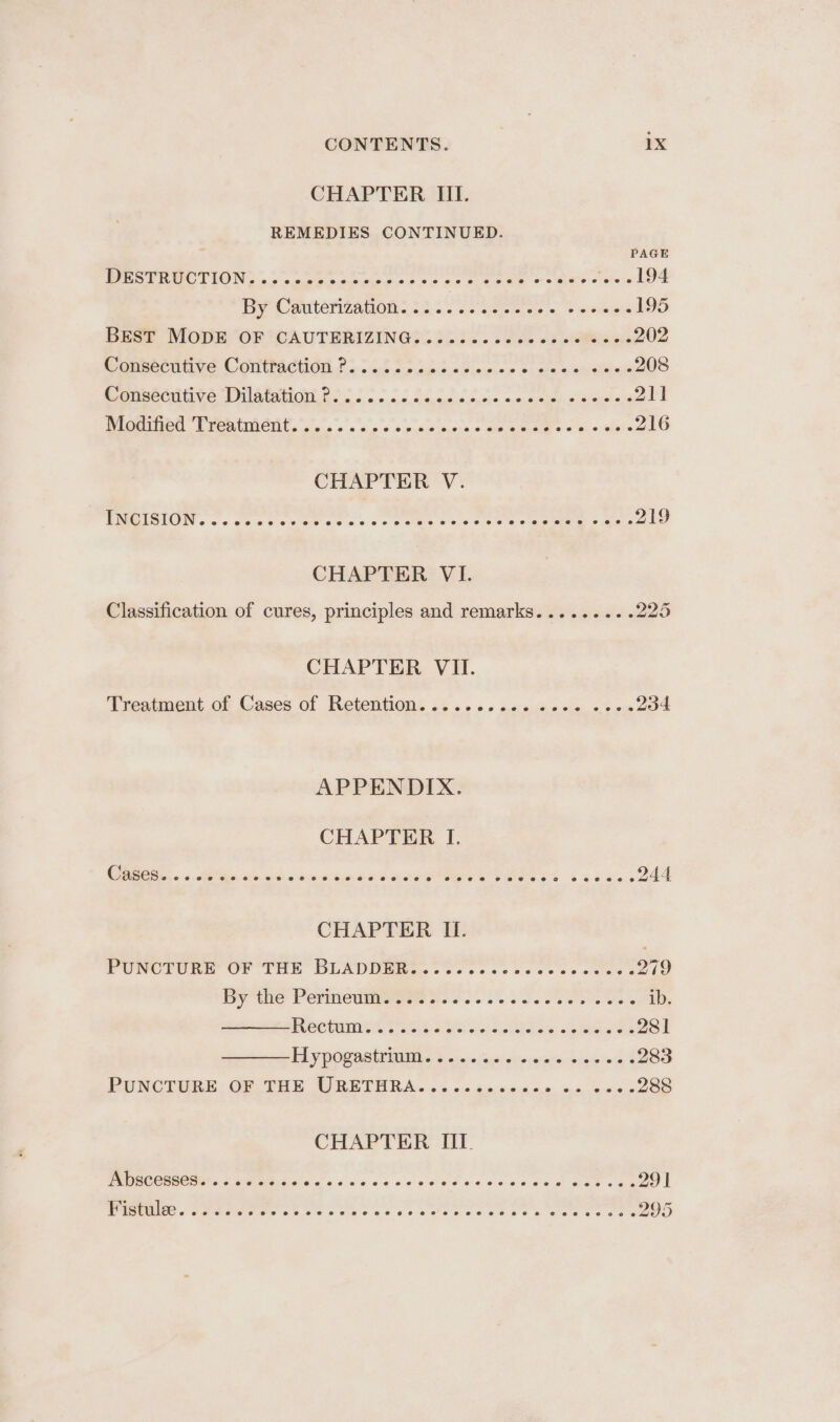 CHAPTER III. REMEDIES CONTINUED. 7 PAGE DESTRUCTION. ...-.-e2+eeeeeee- eee Oey a tare « NE ey CmutenzaGOn. th... cect eso. © mite 195 Beer Mop Or 7CAUTERIZINGS 25 28... ae cs oie 202 Wansecitive Comttacion. 2s. .5.5 5 tude wera b: ace sections 208 Oe eeontit ce Plata Gs cs o:.0:6. Scams coe, oo neie) ccseusas yale WigmieG Pie CMCitt. 5.5 » » o.oo oo ceSancore + cis Raia om «Ghee 216 CHAPTER V. PMOISION. <2 ch etc cee ores ae gantn Os ce eee acme = aie 219 CHAPTER VI. Classification of cures, principles and remarks......... 225 CHAPTER VII. Treatment oF Cases of Retention. <5 os «oso 0¥. asia. o's ace 234 APPENDIX. CHAPTER I. ORs. + Pan Hed swe demas deere OEE C45 & Eb Kes 244 CHAPTER II. PUNCTURE Or THe BDLADNEis. so sos cc ves 6 0c cse 6 279 By thie Permedineees ss. ose Swen sas 6 Us 6 ib. ect t St se eee Cae 281 PLY DOCASEDIN s cia: kcsiwirnwralnce inion’ 4% 283 EVNCTMRE: OF ITEs WRETURA..S. n+22. 02.000, 5. eae 288 CHAPTER IIT.
