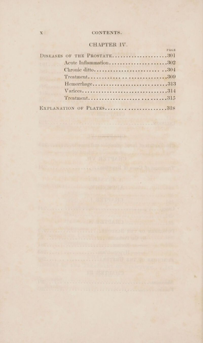 CHAPTER IV. PAGE DISEASES OF THE PROSTATE...... a eee 301 Acute Infigiiataion «a. <cke oie onthe sa 2 0ehle Chronic-ditta. «+ ss * oe » ail as yg wikeae* a 304 (hye ee ere Ne: mae ops amet Flemorthage....0o «+» =¢ widen, tiade see sel as ethle Vy ws he a> + & oo 2 dea 314 NOTION Tas v0 ce oe oe S56 tine ire 315