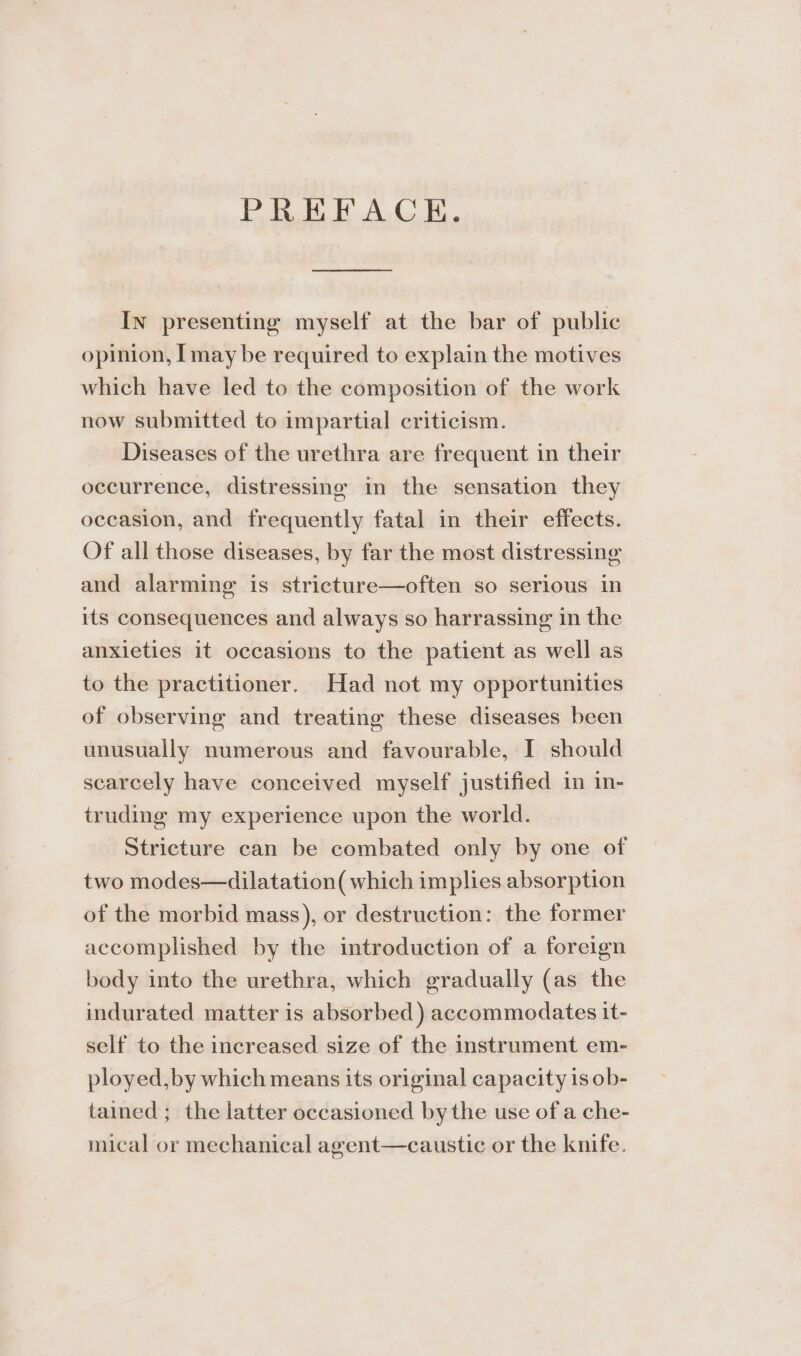 PREFACE. a In presenting myself at the bar of public opinion, I may be required to explain the motives which have led to the composition of the work now submitted to impartial criticism. | Diseases of the urethra are frequent in their occurrence, distressing in the sensation they occasion, and frequently fatal in their effects. Of all those diseases, by far the most distressing and alarming is stricture—often so serious in its consequences and always so harrassing in the anxieties it occasions to the patient as well as to the practitioner. Had not my opportunities of observing and treating these diseases been unusually numerous and favourable, I should scarcely have conceived myself justified in in- truding my experience upon the world. Stricture can be combated only by one of two modes—dilatation( which implies absorption of the morbid mass), or destruction: the former accomplished by the introduction of a foreign body into the urethra, which gradually (as the indurated matter is absorbed) accommodates it- self to the increased size of the instrument em- ployed, by which means its original capacity 1s ob- tained ; the latter occasioned by the use of a che- mical or mechanical agent—caustic or the knife.
