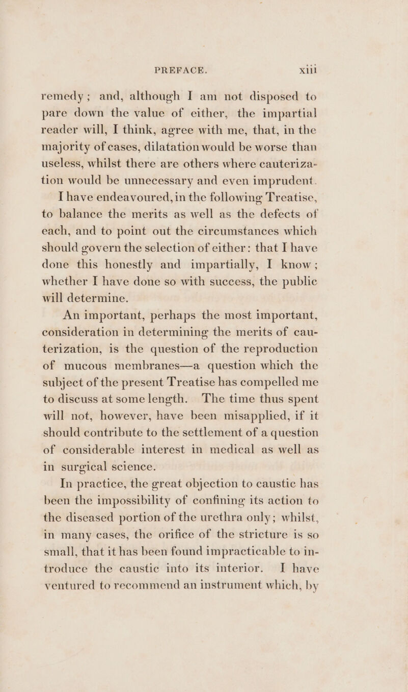 PREFACE. X1il remedy; and, although I am not disposed to pare down the value of either, the impartial reader will, I think, agree with me, that, in the majority of cases, dilatation would be worse than useless, whilst there are others where cauteriza- tion would be unnecessary and even imprudent. I have endeavoured, in the following Treatise, to balance the merits as well as the defects of each, and to point out the circumstances which should govern the selection of either: that I have done this honestly and impartially, I know; whether [ have done so with success, the public will determine. An important, perhaps the most important, consideration in determining the merits of cau- terization, is the question of the reproduction of mucous membranes—a question which the subject of the present Treatise has compelled me to discuss at some length. The time thus spent will not, however, have been misapplied, if it should contribute to the settlement of a question of considerable interest in medical as well as in surgical science. In practice, the great objection to caustic has been the impossibility of confining its action to the diseased portion of the urethra only; whilst, in many cases, the orifice of the stricture is so small, that it has been found impracticable to in- troduce the caustic into its interior. I have ventured to recommend an instrument which, by