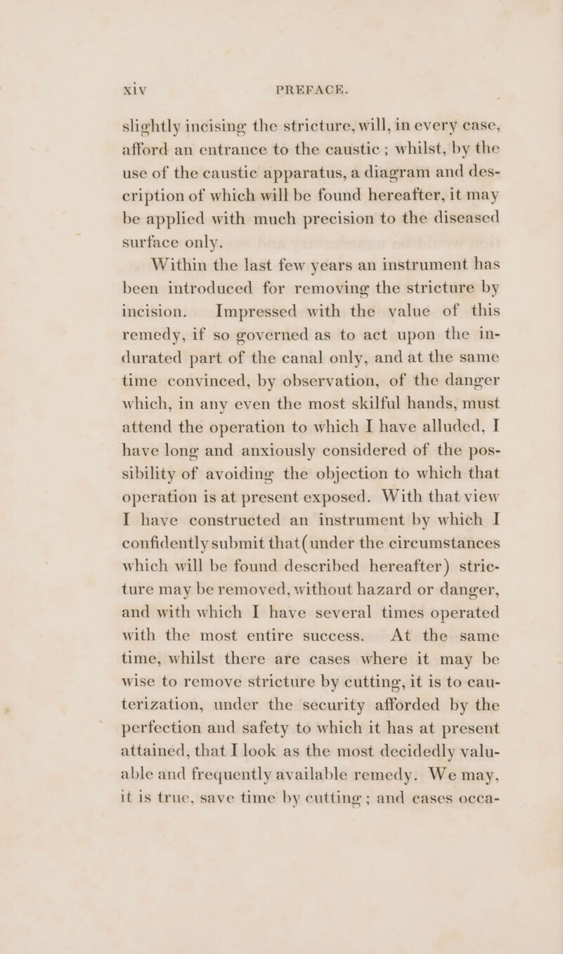 slihtly incising the stricture, will, in every case, afford an entrance to the caustic ; whilst, by the use of the caustic apparatus, a diagram and des- cription of which will be found hereafter, it may be applied with much precision to the diseased surface only. Within the last few years an instrument has been introduced for removing the stricture by incision. Impressed with the value of this remedy, if so governed as to act upon the in- durated part of the canal only, and at the same time convinced, by observation, of the danger which, in any even the most skilful hands, must attend the operation to which I have alluded, I have long and anxiously considered of the pos- sibility of avoiding the objection to which that operation is at present exposed. With that view I have constructed an instrument by which I confidently submit that( under the circumstances which will be found described hereafter) stric- ture may be removed, without hazard or danger, and with which I have several times operated with the most entire success. At the same time, whilst there are cases where it may be wise to remove stricture by cutting, it is to cau- terization, under the security afforded by the perfection and safety to which it has at present attained, that I look as the most decidedly valu- able and frequently available remedy. We may, it is true, save time by cutting ; and eases occa-