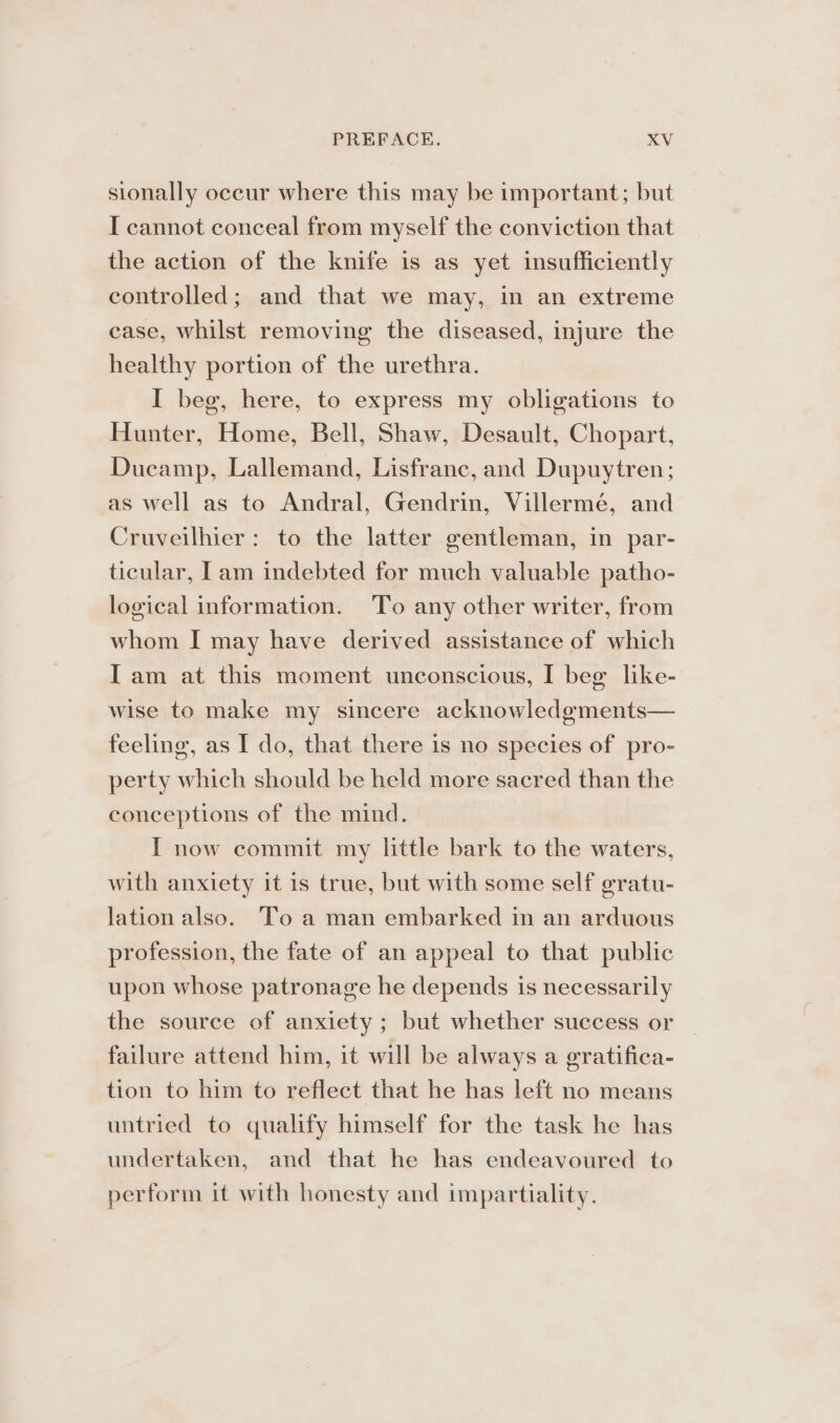 sionally occur where this may be important; but I cannot conceal from myself the conviction that the action of the knife is as yet insufficiently controlled; and that we may, in an extreme case, whilst removing the diseased, injure the healthy portion of the urethra. I beg, here, to express my obligations to Hunter, Home, Bell, Shaw, Desault, Chopart, Ducamp, Lallemand, Lisfranc, and Dupuytren; as well as to Andral, Gendrin, Villermé, and Cruveilhier: to the latter gentleman, in par- ticular, [am indebted for much valuable patho- logical information. To any other writer, from whom I may have derived assistance of which Iam at this moment unconscious, I beg like- wise to make my sincere acknowledgments— feeling, as I do, that there is no species of pro- perty which should be held more sacred than the conceptions of the mind. I now commit my little bark to the waters, with anxiety it is true, but with some self g¢ratu- lation also. To a man embarked in an arduous profession, the fate of an appeal to that public upon whose patronage he depends is necessarily the source of anxiety ; but whether success or failure attend him, it will be always a gratifica- tion to him to reflect that he has left no means untried to qualify himself for the task he has undertaken, and that he has endeavoured to perform it with honesty and impartiality.