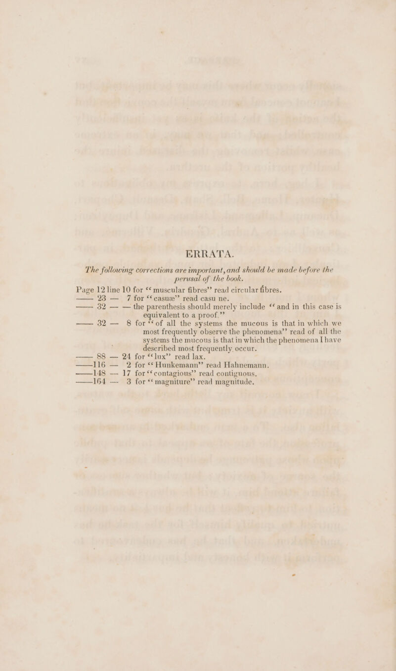 ERRATA. The following corrections are important, and should be made before the perusal of the book. Page 12 line 10 for *¢ muscular fibres” read circular fibres. 23 — 7 for ‘‘casue’’ read casu ne. —— 32 — — the parenthesis should merely include ‘* and in this case is equivalent to a proof.” — 32 — 8 for ‘of all the systems the mucous is that in which we most frequently observe the phenomena’’ read of all the systems the mucous is that in which the phenomena I have described most frequently. occur. —— 88 — 24 for “lux” read lax. —116 — 2 for **Hunkemann’’ read Hahnemann. —148 — 17 for ‘* contagious” read contiguous. 164 — 3 for *‘magniture’’ read magnitude.