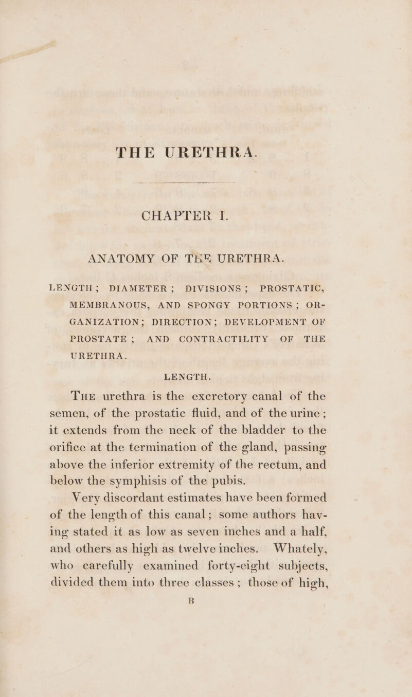 THE URETHRA. CHAPTER I. ANATOMY OF THY URETHRA. LENGTH; DIAMETER; DIVISIONS; PROSTATIC, MEMBRANOUS, AND SPONGY PORTIONS; OR- GANIZATION; DIRECTION; DEVELOPMENT OF PROSTATE; AND CONTRACTILITY OF THE URETHRA. LENGTH. Tue urethra is the excretory canal of the semen, of the prostatic fluid, and of the urine ; it extends from the neck of the bladder to the orifice at the termination of the gland, passing above the inferior extremity of the rectum, and below the symphisis of the pubis. Very discordant estimates have been formed of the length of this canal; some authors hav- ing stated it as low as seven inches and a half, and others as high as twelve inches. Whately, who carefully examined forty-eight subjects, divided them into three classes ; those of high, B