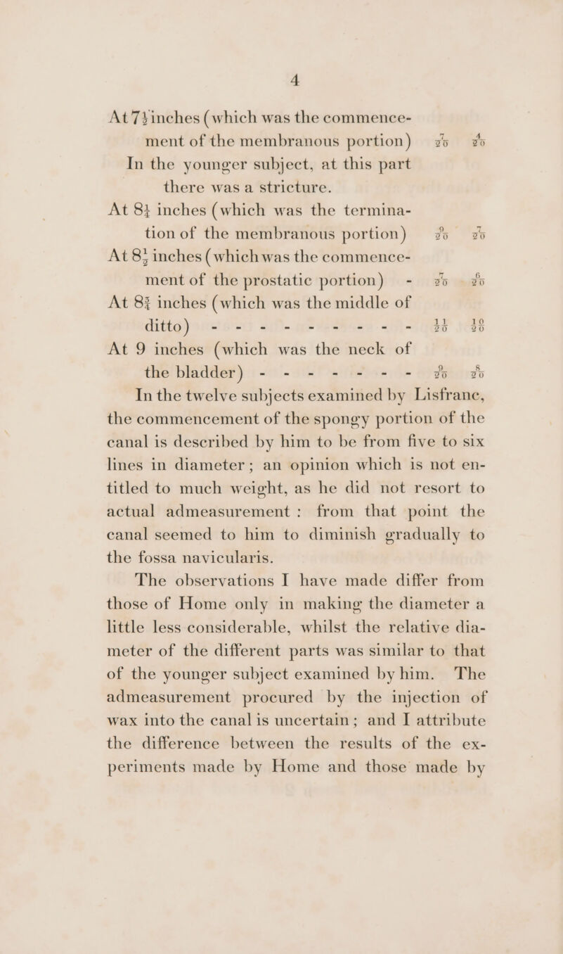 At 7yinches (which was the commence- ment of the membranous portion) 25 2 In the younger subject, at this part there was a stricture. At 8} inches (which was the termina- tion of the membranous portion) 25 25 At 8; inches (which was the commence- ment of the prostatic portion) - 2% © zo At 8% inches (which was the middle of ditto) - = = = = = = = = 35 4 At 9 inches (which was the neck of the bladder) - - - - - = = 2 2 In the twelve subjects examined by Lisfrance, the commencement of the spongy portion of the canal is described by him to be from five to six lines in diameter; an opinion which is not en- titled to much weight, as he did not resort to actual admeasurement: from that point the canal seemed to him to diminish gradually to the fossa navicularis. The observations I have made differ from those of Home only in making the diameter a little less considerable, whilst the relative dia- meter of the different parts was similar to that of the younger subject examined by him. The admeasurement procured by the injection of wax into the canal is uncertain; and I attribute the difference between the results of the ex- periments made by Home and those made by