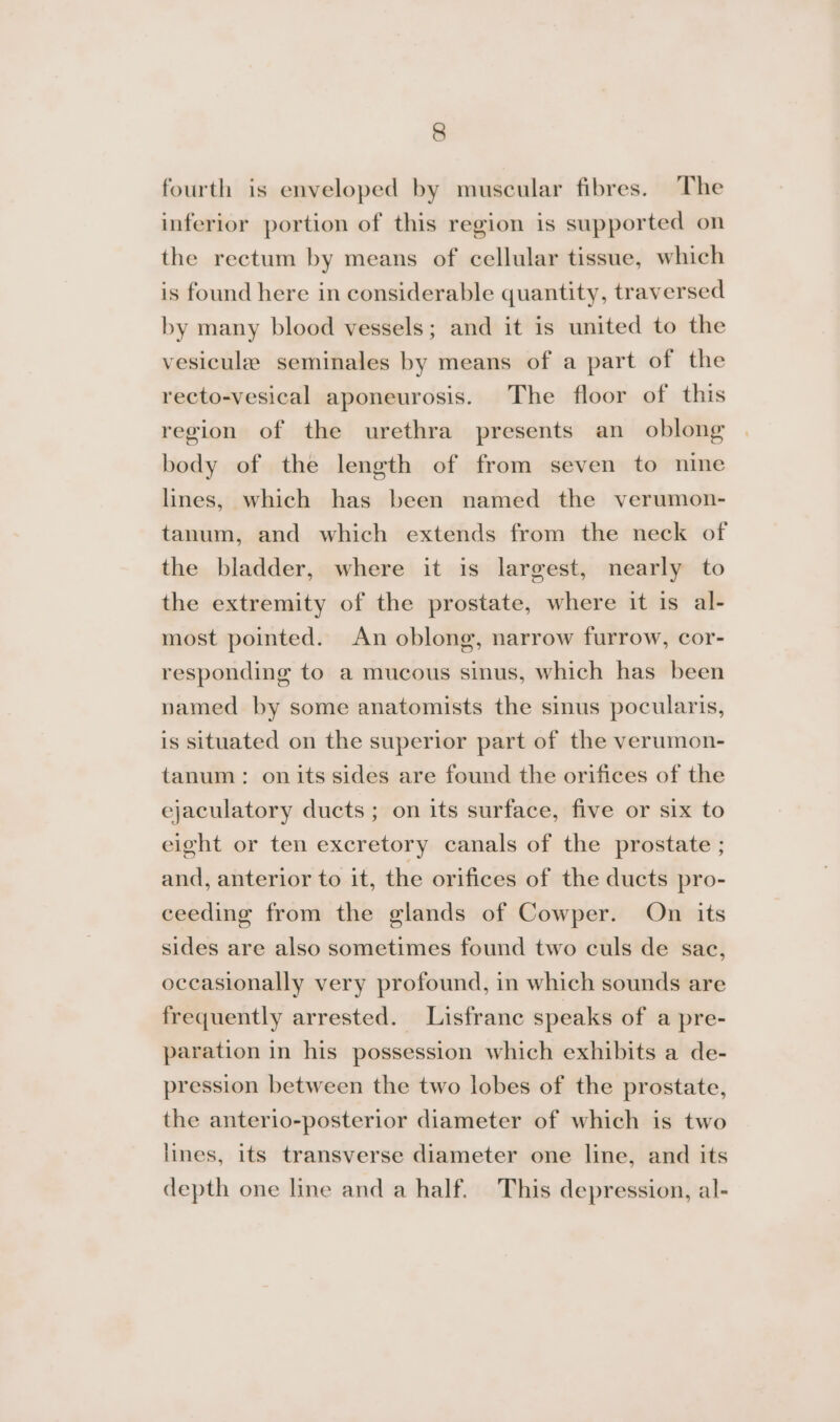 fourth is enveloped by muscular fibres. The inferior portion of this region is supported on the rectum by means of cellular tissue, which is found here in considerable quantity, traversed by many blood vessels; and it is united to the vesicule seminales by means of a part of the recto-vesical aponeurosis. The floor of this region of the urethra presents an oblong body of the length of from seven to nine lines, which has been named the verumon- tanum, and which extends from the neck of the bladder, where it is largest, nearly to the extremity of the prostate, where it is al- most pointed. An oblong, narrow furrow, cor- responding to a mucous sinus, which has been named by some anatomists the sinus pocularis, is situated on the superior part of the verumon- tanum: on its sides are found the orifices of the ejaculatory ducts ; on its surface, five or six to eight or ten excretory canals of the prostate ; and, anterior to it, the orifices of the ducts pro- ceeding from the glands of Cowper. On its sides are also sometimes found two culs de sac, occasionally very profound, in which sounds are frequently arrested. Lisfranc speaks of a pre- paration in his possession which exhibits a de- pression between the two lobes of the prostate, the anterio-posterior diameter of which is two lines, its transverse diameter one line, and its depth one line and a half. This depression, al-