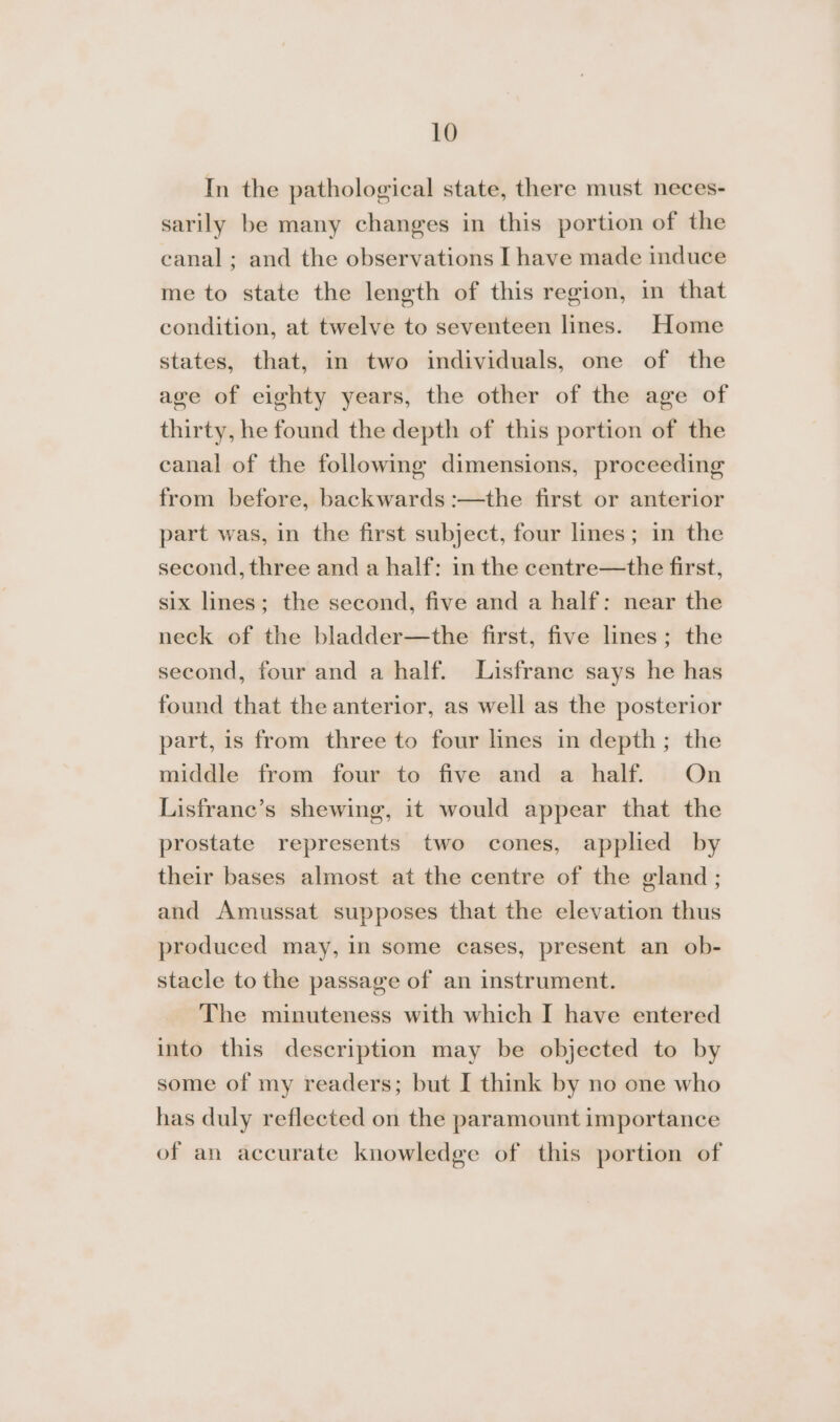 In the pathological state, there must neces- sarily be many changes in this portion of the canal; and the observations I have made induce me to state the length of this region, in that condition, at twelve to seventeen lines. Home states, that, in two individuals, one of the age of eighty years, the other of the age of thirty, he found the depth of this portion of the canal of the following dimensions, proceeding from before, backwards :—the first or anterior part was, in the first subject, four lines; in the second, three and a half: in the centre—the first, six lines; the second, five and a half: near the neck of the bladder—the first, five lines; the second, four and a half. Lisfrane says he has found that the anterior, as well as the posterior part, is from three to four lines in depth; the middle from four to five and a half. On Lisfrane’s shewing, it would appear that the prostate represents two cones, applied by their bases almost at the centre of the gland; and Amussat supposes that the elevation thus produced may, in some cases, present an ob- stacle to the passage of an instrument. The minuteness with which I have entered into this description may be objected to by some of my readers; but I think by no one who has duly reflected on the paramount importance of an accurate knowledge of this portion of