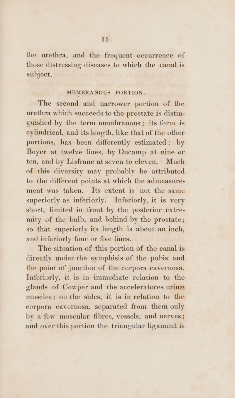 1] the urethra, and the frequent occurrence of those distressing diseases to which the canal is subject. MEMBRANOUS PORTION. The second and narrower portion of the urethra which succeeds to the prostate is distin- guished by the term membranous; its form is cylindrical, and its length, like that of the other portions, has been differently estimated: by Boyer at twelve lines, by Ducamp at nine or ten, and by Lisfrane at seven to eleven. Much of this diversity may probably be attributed to the different points at which the admeasure- ment was taken. Its extent is not the same superiorly as inferiorly. Inferiorly, it is very short, limited in front by the posterior extre- mity of the bulb, and behind by the prostate ; so that superiorly its length is about an inch, and inferiorly four or five lines. The situation of this portion of the canal is directly under the symphisis of the pubis and the point of junction of the corpora cavernosa. Inferiorly, it is in immediate relation to the elands of Cowper and the acceleratores urine muscles; on the sides, it is in relation to the corpora cavernosa, separated from them only by a few muscular fibres, vessels, and nerves ; and over this portion the triangular ligament is