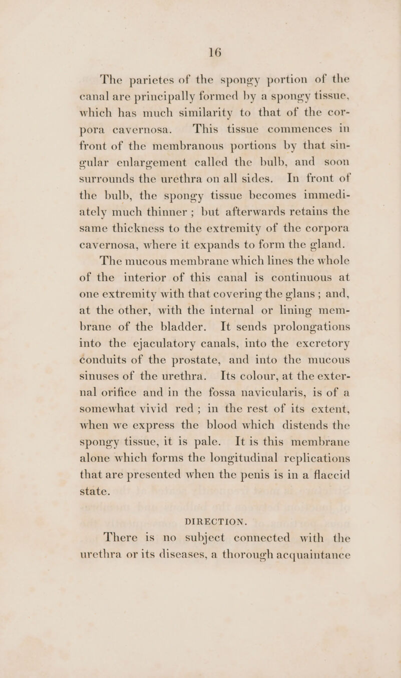 The parietes of the spongy portion of the canal are principally formed by a spongy tissue, which has much similarity to that of the cor- pora cavernosa. This tissue commences in front of the membranous portions by that sin- vular enlargement called the bulb, and soon surrounds the urethra on all sides. In front of the bulb, the spongy tissue becomes immedi- ately much thinner ; but afterwards retains the same thickness to the extremity of the corpora cavernosa, where it expands to form the gland. The mucous membrane which lines the whole of the interior of this canal is continuous at one extremity with that covering the elans ; and, at the other, with the internal or lining mem- brane of the bladder. It sends prolongations into the ejaculatory canals, into the excretory conduits of the prostate, and into the mucous sinuses of the urethra. Its colour, at the exter- nal orifice and in the fossa navicularis, is of a somewhat vivid red; in the rest of its extent, when we express the blood which distends the spongy tissue, it is pale. It is this membrane alone which forms the longitudinal replications that are presented when the penis is in a flaccid state. DIRECTION. There is no subject connected with the urethra or its diseases, a thorough acquaintance