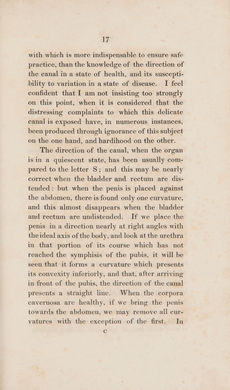 with which is more indispensable to ensure safe practice, than the knowledge of the direction of the canal in a state of health, and its suscepti- bility to variation in a state of disease. I feel confident that I am not insisting too strongly on this point, when it is considered that the distressing complaints to which this delicate canal is exposed have, in numerous instances, been produced through ignorance of this subject on the one hand, and hardihood on the other. The direction of the canal, when the organ is in a quiescent state, has been usually com- pared to the letter S; and this may be nearly correct when the bladder and rectum are dis- tended: but when the penis is placed against the abdomen, there is found only one curvature, and this almost disappears when the bladder and rectum are undistended. If we place the penis in a direction nearly at right angles with the ideal axis of the body, and look at the urethra in that portion of its course which has not reached the symphisis of the pubis, it will be seen that it forms a curvature which presents its convexity inferiorly, and that, after arriving in front of the pubis, the direction of the canal presents a straight line. When the corpora cavernosa are healthy, if we bring the penis towards the abdomen, we may remove all cur- vatures with the exception of the first. In C