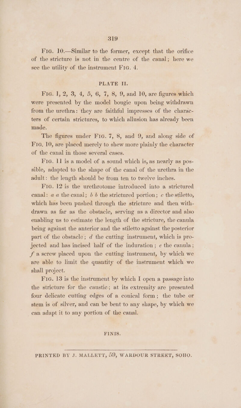 Fia. 10.—Similar to the former, except that the orifice of the stricture is not in the centre of the canal; here we see the utility of the instrument FIG. 4. PLATE II. Fig. 1, 2, 3, 4, 5, 6, 7, 8, 9, and 10, are figures which were presented by the model bougie upon being withdrawn from the urethra: they are faithful impresses of the charac- ters of certain strictures, to which allusion has already been made. The figures under FIG. 7, 8, and 9, and along side of Kia. 10, are placed merely to shew more plainly the character of the canal in those several cases. IIa. 11 is a model of a sound which is, as nearly as pos- sible, adapted to the shape of the canal of the urethra in the adult: the length should be from ten to twelve inches. Kia. 12 is the urethrotome introduced into a strictured canal: a a the canal; 0 6 the strictured portion; c the stiletto, which has been pushed through the stricture and then with- drawn as far as the obstacle, serving as a director and also enabling us to estimate the length of the stricture, the canula being against the anterior and the stiletto against the posterior part of the obstacle; d the cutting instrument, which is pro- jected and has incised half of the induration ; e the canula ; f a screw placed upon the cutting instrument, by which we are able to limit the quantity of the instrument which we shall project. Fia. 13 is the instrument by which I open a passage into the stricture for the caustic; at its extremity are presented four delicate cutting edges of a conical form; the tube or stem is of silver, and can be bent'to any shape, by which we can adapt it to any portion of the canal. FINIS. PRINTED BY J. MALLETT, 59, WARDOUR STREET, SOHO.