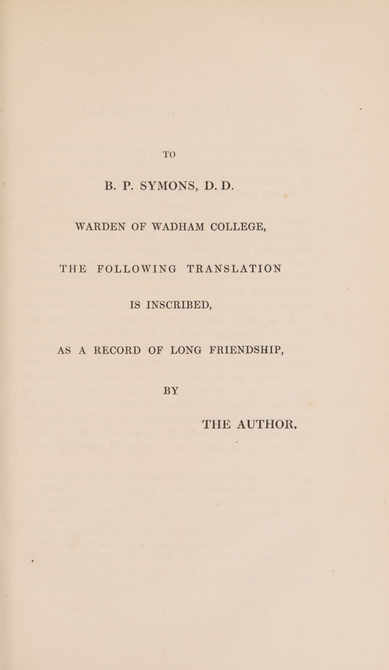 TO B. P. SYMONS, D. D. WARDEN OF WADHAM COLLEGE, THE FOLLOWING TRANSLATION IS INSCRIBED, AS A RECORD OF LONG FRIENDSHIP, BY THE AUTHOR.