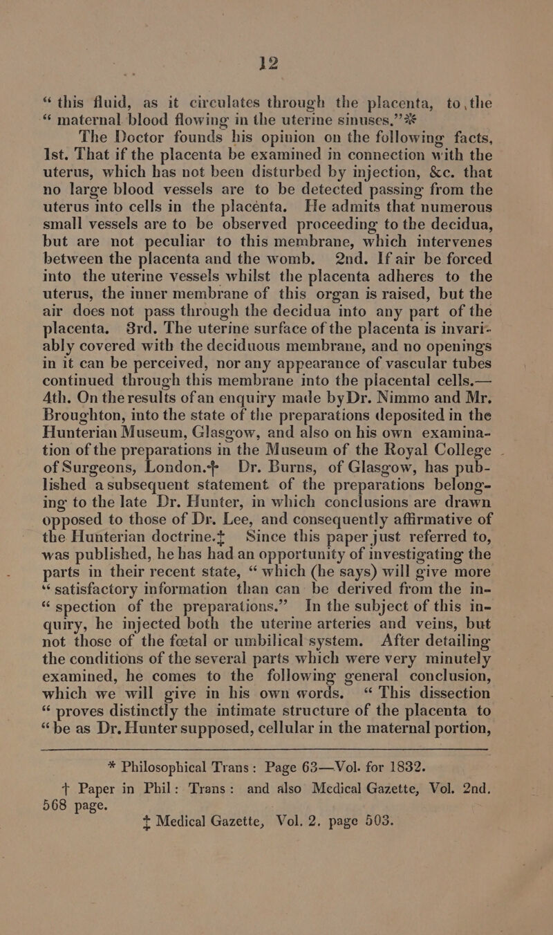 “this fluid, as it circulates through the placenta, to, the “ maternal blood flowing in the uterine sinuses,” % The Doctor founds his opinion on the following facts, Ist. That if the placenta be examined in connection with the uterus, which has not been disturbed by injection, &amp;c. that no large blood vessels are to be detected passing from the uterus into cells in the placenta. He admits that numerous small vessels are to be observed proceeding to the decidua, but are not peculiar to this membrane, which intervenes between the placenta and the womb. 2nd. If air be forced into the uterine vessels whilst the placenta adheres to the uterus, the inner membrane of this organ is raised, but the air does not pass through the decidua into any part of the placenta. 8rd. The uterine surface of the placenta is invari- ably covered with the deciduous membrane, and no openings in it can be perceived, nor any appearance of vascular tubes continued through this membrane mto the placental cells.— Ath. On the results ofan enquiry made by Dr. Nimmo and Mr, Broughton, into the state of the preparations deposited in the Hunterian Museum, Glasgow, and also on his own examina- tion of the preparations in the Museum of the Royal College ~ of Surgeons, London. Dr. Burns, of Glasgow, has pub- lished asubsequent statement of the preparations belong- ing to the late Dr. Hunter, in which conclusions are drawn opposed to those of Dr. Lee, and consequently affirmative of the Hunterian doctrine.t Since this paper just referred to, was published, he has had an opportunity of investigating the parts in their recent state, “ which (he says) will give more ‘‘ satisfactory information than can be derived from the in- “ spection of the preparations.” In the subject of this in- quiry, he injected both the uterine arteries and veins, but not those of the foetal or umbilical system. After detailing the conditions of the several parts which were very minutely examined, he comes to the followimg general conclusion, which we will give in his own words, “ This dissection “ proves distinctly the intimate structure of the placenta to “be as Dr. Hunter supposed, cellular in the maternal portion, * Philosophical Trans: Page 63—-Vol. for 1832. + Paper in Phil: Trans: and also Medical Gazette, Vol. 2nd. 568 page. + Medical Gazette, Vol. 2, page 503.