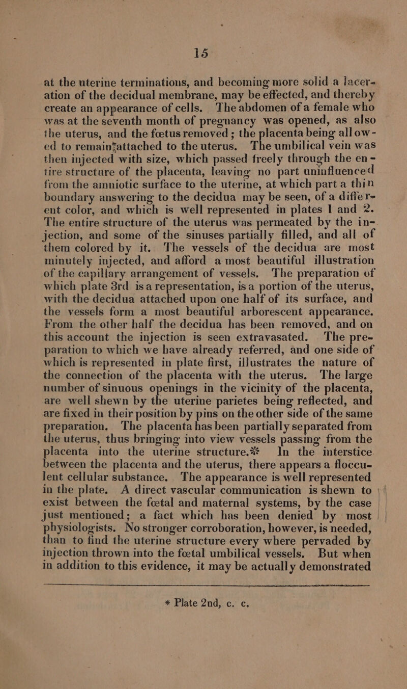 at the uterine terminations, and becoming more solid a lacer- ation of the decidual membrane, may be effected, and thereby create an appearance of cells. The abdomen of a female who was at the seventh month of pregnancy was opened, as also the uterus, and the foetus removed ; the placenta being all ow- ed to remaintattached to the uterus. The umbilical vein was then injected with size, which passed freely through the en - tire structure of the placenta, leaving no part uninfluenced from the amniotic surface to the uterine, at which part a thin boundary answering to the decidua may be seen, of a differ- ent color, and which is well represented in plates 1 and 2. The entire structure of the uterus was permeated by the in- jection, and some of the sinuses partially filled, and all of them colored by it. The vessels of the decidua are most minutely injected, and afford a most beautiful illustration of the capillary arrangement of vessels. The preparation of which plate 3rd_ is a representation, isa portion of the uterus, with the decidua attached upon one half of its surface, and the vessels form a most beautiful arborescent appearance. From the other half the decidua has been removed, and on this account the injection is seen extravasated. The pre- paration to which we have already referred, and one side of which is represented in plate first, illustrates the nature of the connection of the placenta with the uterus. The large number of sinuous openings in the vicinity of the placenta, are well shewn by the uterine parietes being reflected, and are fixed in their position by pins on the other side of the same preparation. The placenta has been partially separated from the uterus, thus brmging into view vessels passing from the placenta into the uterine structure.%* In the imterstice. between the placenta and the uterus, there appears a floccu- lent cellular substance. The appearance is well represented in the plate. A direct vascular communication is shewn to \ | exist between the foetal and maternal systems, by the case just mentioned; a fact which has been denied by most | physiologists. No stronger corroboration, however, is needed, than to find the uterine structure every where pervaded by injection thrown into the foetal umbilical vessels. But when in addition to this evidence, it may be actually demonstrated * Plate 2nd, c. c,