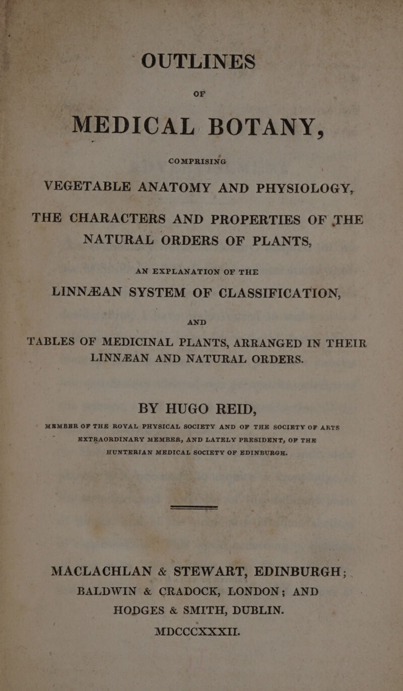 ‘OUTLINES Or MEDICAL BOTANY, COMPRISING VEGETABLE ANATOMY AND PHYSIOLOGY, THE CHARACTERS AND PROPERTIES OF THE NATURAL ORDERS OF PLANTS, AN EXPLANATION OF THE LINNASAN SYSTEM OF CLASSIFICATION, AND TABLES OF MEDICINAL PLANTS, ARRANGED IN THEIR LINNEAN AND NATURAL ORDERS. BY HUGO REID, MEMBER OF THE ROYAL PHYSICAL SOCIETY AND OF THE SOCIETY OF ARTS EXTRAORDINARY MEMBER, AND LATELY PRESIDENT, OF THE HUNTERIAN MEDICAL SOCIETY OF EDINBURGH. MACLACHLAN &amp; STEWART, EDINBURGH; . BALDWIN &amp; CRADOCK, LONDON; AND HODGES &amp; SMITH, DUBLIN. MDCCCXXXIL.