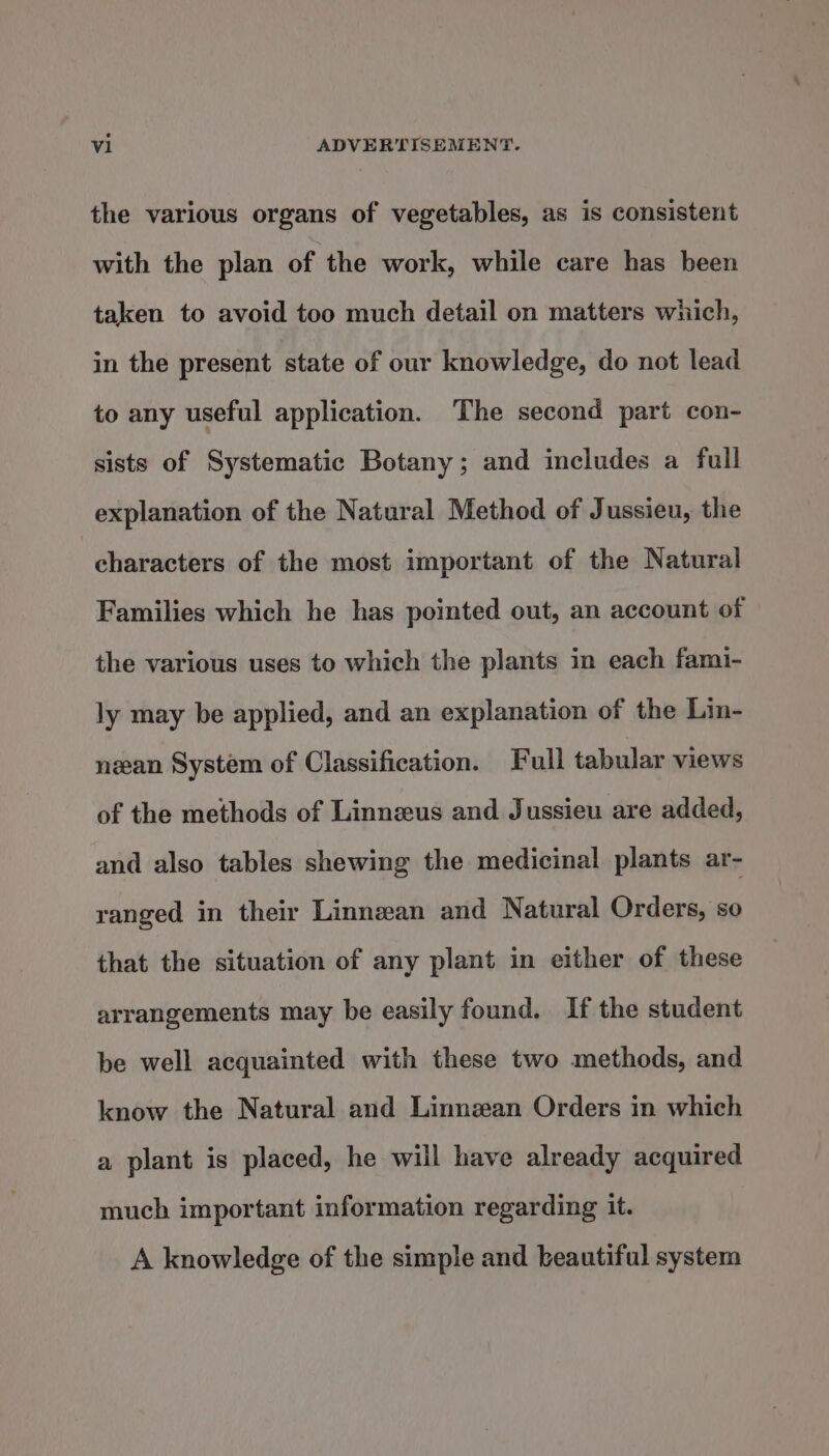 the various organs of vegetables, as is consistent with the plan of the work, while care has been taken to avoid too much detail on matters which, in the present state of our knowledge, do not lead to any useful application. The second part con- sists of Systematic Botany; and includes a full explanation of the Natural Method of Jussieu, the characters of the most important of the Natural Families which he has pointed out, an account of the various uses to which the plants in each fami- ly may be applied, and an explanation of the Lin- nan System of Classification. Full tabular views of the methods of Linneus and Jussieu are added, and also tables shewing the medicinal plants ar- ranged in their Linnean and Natural Orders, so that the situation of any plant in either of these arrangements may be easily found. If the student be well acquainted with these two methods, and know the Natural and Linnean Orders in which a plant is placed, he will have already acquired much important information regarding it. A knowledge of the simple and beautiful system