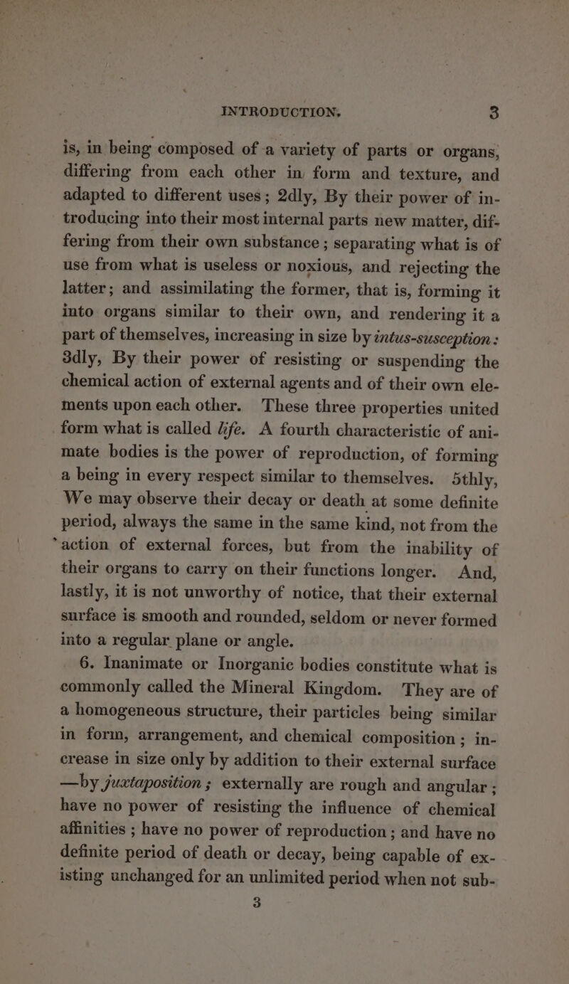 is, in being composed of a variety of parts or organs, differing from each other in form and texture, and adapted to different uses; 2dly, By their power of in- troducing into their most internal parts new matter, dif- fering from their own substance ; separating what is of use from what is useless or noxious, and rejecting the latter; and assimilating the former, that is, forming it into organs similar to their own, and rendering it a part of themselves, increasing in size by intus-susception : 3dly, By their power of resisting or suspending the chemical action of external agents and of their own ele- ments upon each other. These three properties united form what is called dife. A fourth characteristic of ani- mate bodies is the power of reproduction, of forming a being in every respect similar to themselves. othly, We may observe their decay or death at some definite period, always the same in the same kind, not from the “action of external forces, but from the inability of their organs to carry on their functions longer. And, lastly, it is not unworthy of notice, that their external surface is smooth and rounded, seldom or never formed into a regular plane or angle. 6. Inanimate or Inorganic bodies constitute what is commonly called the Mineral Kingdom. They are of a homogeneous structure, their particles being similar in form, arrangement, and chemical composition ; in- crease in size only by addition to their external surface —by juxtaposition ; externally are rough and angular ; have no power of resisting the influence of chemical affinities ; have no power of reproduction; and have no definite period of death or decay, being capable of ex- isting unchanged for an unlimited period when not sub- 3