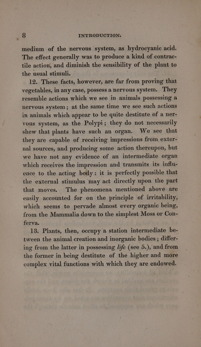 medium of the nervous system, as hydrocyanic acid. The effect generally was to produce a kind of contrac- tile action, and diminish the sensibility of the plant to the usual stimuli. 12. These facts, however, are far from proving that vegetables, in any case, possess a nervous system. They resemble actions which we see in animals possessing a nervous system; at the same time we see such actions in animals which appear to be quite destitute of a ner- vous system, as the Polypi; they do not necessarily shew that plants have such an organ. We see that they are capable of receiving impressions from exter- nal sources, and producing some action thereupon, but we have not any evidence of an intermediate organ which receives the impression and transmits its influ- ence to the acting body: it is perfectly possible that the external stimulus may act directly upon the part that moves. The phenomena mentioned above are easily accounted for on the principle of irritability, which seems to pervade almost every organic being, from the Mammalia down to the simplest Moss or Con- ferva. 13. Plants, then, occupy a station intermediate be- tween the animal creation and inorganic bodies ; differ- ing from the latter in possessing life (see 5.), and from the former in being destitute of the higher and more complex vital functions with which they are endowed.