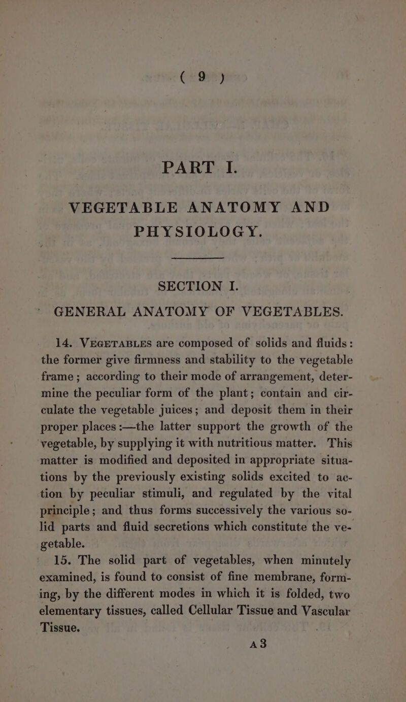 PART I. VEGETABLE ANATOMY AND PHYSIOLOGY, SECTION I. GENERAL ANATOMY OF VEGETABLES. 14. VEGETABLES are composed of solids and fluids: the former give firmness and stability to the vegetable frame ; according to their mode of arrangement, deter- mine the peculiar form of the plant; contain and cir- culate the vegetable juices; and deposit them in their proper places :—the latter support the growth of the vegetable, by supplying it with nutritious matter. This matter is modified and deposited in appropriate situa- tions by the previously existing solids excited to ac- tion by peculiar stimuli, and regulated by the vital principle; and thus forms successively the various so- lid parts and fluid secretions which constitute the ve- getable. 15. The solid part of vegetables, when minutely examined, is found to consist of fine membrane, form- ing, by the different modes in which it is folded, two elementary tissues, called Cellular Tissue and Vascular Tissue. A3