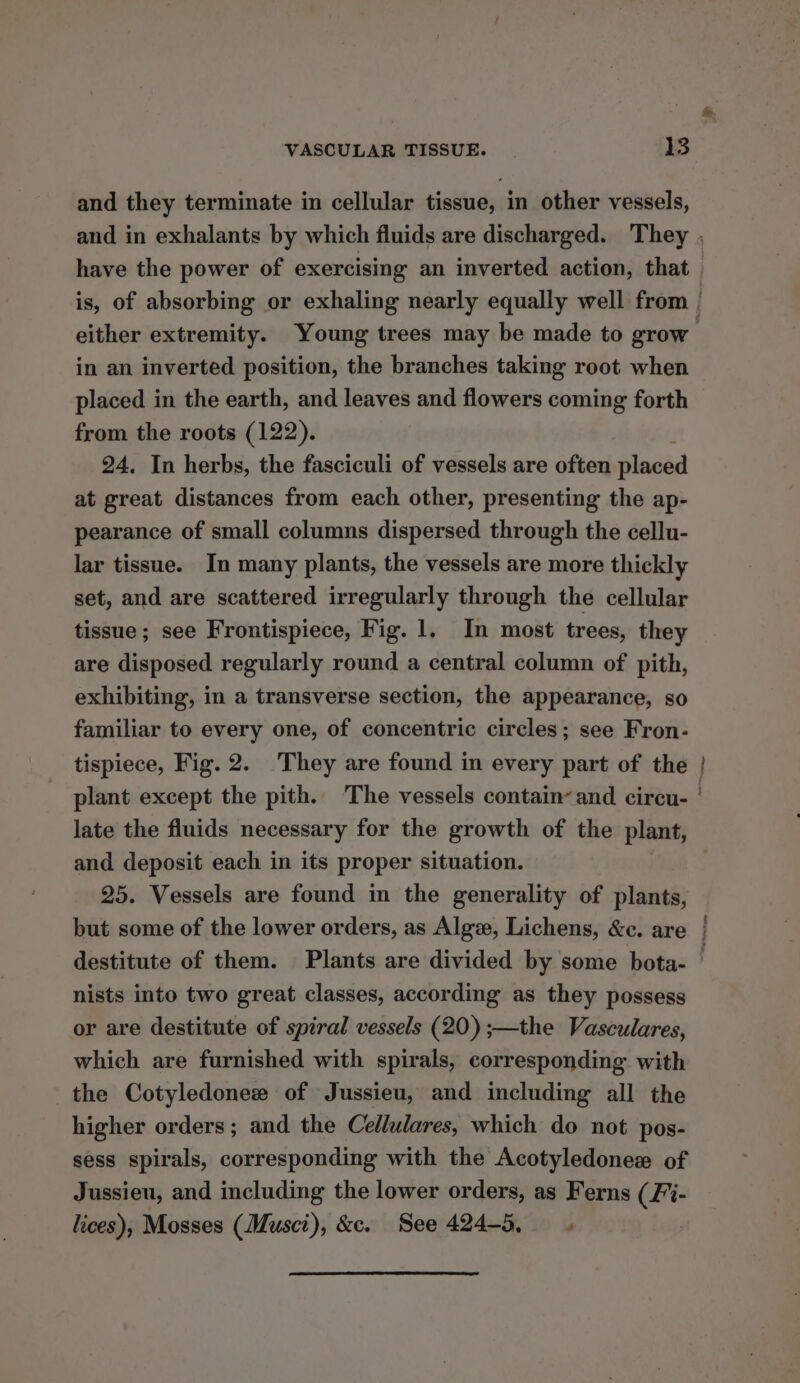 and they terminate in cellular tissue, in other vessels, have the power of exercising an inverted action, that in an inverted position, the branches taking root when placed in the earth, and leaves and flowers coming forth from the roots (122). 24. In herbs, the fasciculi of vessels are often placed at great distances from each other, presenting the ap- pearance of small columns dispersed through the cellu- lar tissue. In many plants, the vessels are more thickly set, and are scattered irregularly through the cellular tissue; see Frontispiece, Fig. 1, In most trees, they are disposed regularly round a central column of pith, exhibiting, in a transverse section, the appearance, so familiar to every one, of concentric circles; see Fron- tispiece, Fig. 2. They are found in every part of the late the fluids necessary for the growth of the plant, and deposit each in its proper situation. 25. Vessels are found in the generality of plants, nists into two great classes, according as they possess or are destitute of spiral vessels (20) ;—the Vasculares, which are furnished with spirals, corresponding with the Cotyledonee of Jussieu, and including all the higher orders ; and the Cellulares, which do not pos- sess spirals, corresponding with the Acotyledonez of Jussieu, and including the lower orders, as Ferns (Fi- lices), Mosses (Musci), &amp;c. See 424-5, .