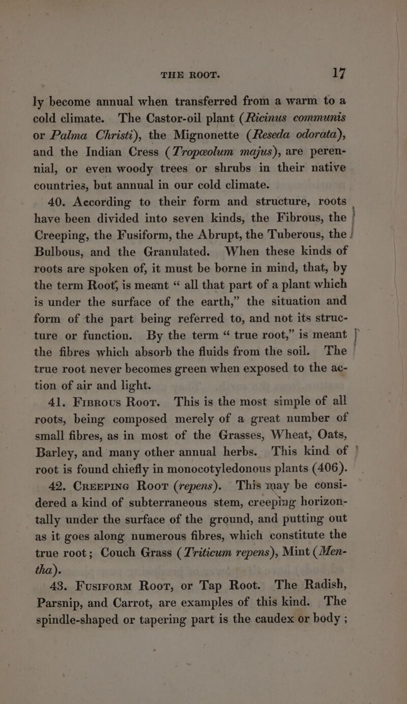 ly become annual when transferred from a warm to a cold climate. The Castor-oil plant (2icinus communis or Palma Christi), the Mignonette (Reseda odorata), and the Indian Cress (Zropeolum majus), are peren- nial, or even woody trees or shrubs in their native countries, but annual in our cold climate. 40. According to their form and structure, roots | have been divided into seven kinds, the Fibrous, the / Creeping, the Fusiform, the Abrupt, the Tuberous, the | Bulbous, and the Granulated. When these kinds of roots are spoken of, it must be borne in mind, that, by the term Root; is meant “ all that part of a plant which is under the surface of the earth,” the situation and form of the part being referred to, and not its struc- ture or function. By the term “ true root,” is meant | the fibres which absorb the fluids from the soil. The | true root never becomes green when exposed to the ac- tion of air and light. 41. Fisrous Root. This is the most simple of all roots, being composed merely of a great number of small fibres, as in most of the Grasses, Wheat, Oats, Barley, and many other annual herbs. This kind of ' root is found chiefly in monocotyledonous plants (406). 42, CREEPING Roor (repens). This may be consi- dered a kind of subterraneous stem, creeping horizon- tally under the surface of the ground, and putting out as it goes along numerous fibres, which constitute the true root; Couch Grass (T'riticum repens), Mint (Men- tha). 43. Fusirorm Root, or Tap Root. The Radish, Parsnip, and Carrot, are examples of this kind. The spindle-shaped or tapering part is the caudex or body ;