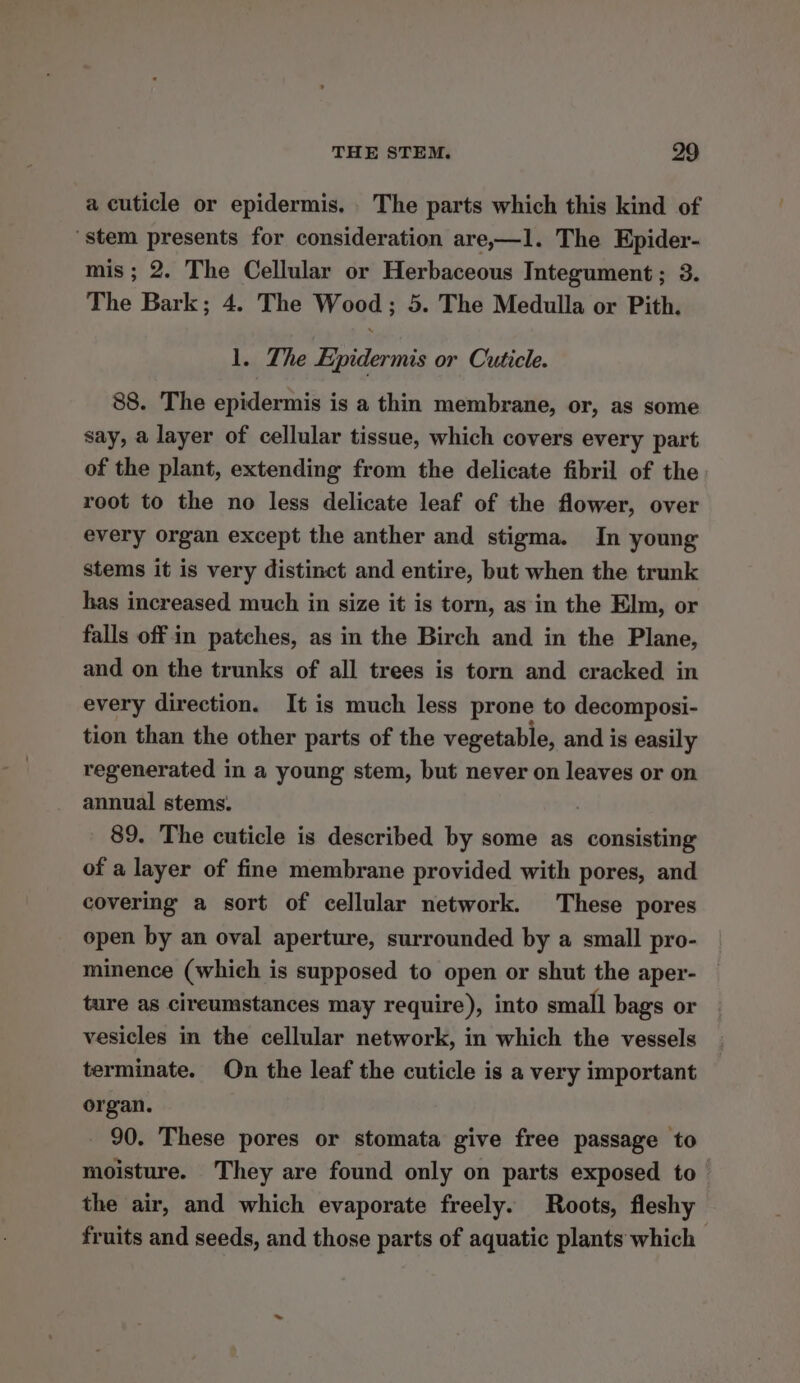 a cuticle or epidermis. . The parts which this kind of stem presents for consideration are,—1l. The Epider- mis; 2. The Cellular or Herbaceous Integument; 3. The Bark; 4. The Wood; 5. The Medulla or Pith. 1. The Epidermis or Cuticle. 88. The epidermis is a thin membrane, or, as some say, a layer of cellular tissue, which covers every part of the plant, extending from the delicate fibril of the root to the no less delicate leaf of the flower, over every organ except the anther and stigma. In young stems it is very distinct and entire, but when the trunk has increased much in size it is torn, as in the Elm, or falls off in patches, as in the Birch and in the Plane, and on the trunks of all trees is torn and cracked in every direction. It is much less prone to decomposi- tion than the other parts of the vegetable, and is easily regenerated in a young stem, but never on leaves or on annual stems. | 89. The cuticle is described by some as consisting of a layer of fine membrane provided with pores, and covering a sort of cellular network. These pores open by an oval aperture, surrounded by a small pro- minence (which is supposed to open or shut the aper- ture as cireumstances may require), into small bags or vesicles in the cellular network, in which the vessels terminate. On the leaf the cuticle is a very important organ. 90. These pores or stomata give free passage to moisture. They are found only on parts exposed to the air, and which evaporate freely. Roots, fleshy fruits and seeds, and those parts of aquatic plants which