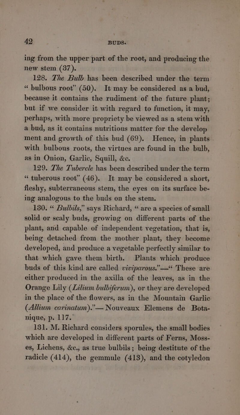 ing from the upper part of the root, and producing the new stem (37). 128. The Bulb has been described under the term “ bulbous root” (50). It may be considered as a bud, because it contains the rudiment of the future plant; but if we consider it with regard to function, it may, perhaps, with more propriety be viewed as a stem with a bud, as it contains nutritious matter for the develop ment and growth of this bud (69). Hence, in plants with bulbous roots, the virtues are found in the bulb, as in Onion, Garlic, Squill, &amp;c. 129. The Tubercle has been described under the term “ tuberous root” (46). It may be considered a short, fleshy, subterraneous stem, the eyes on its surface be- ing analogous to the buds on the stem. 130. “ Bulbils,” says Richard, “ are a species of small solid or scaly buds, growing on different parts of the plant, and capable of independent vegetation, that is, being detached from the mother plant, they become developed, and produce a vegetable perfectly similar to that which gave them birth. Plants which produce buds of this kind are called viviparous.”—“ These are either produced in the axilla of the leaves, as in the Orange Lily (Lilium bulbiferum), or they are developed in the place of the flowers, as in the Mountain Garlic (Allium carinatum).”— Nouveaux Elemens de Bota- nique, p. 117. 131. M. Richard considers sporules, the small bodies which are developed in different parts of Ferns, Moss- es, Lichens, &amp;c., as true bulbils; being destitute of the radicle (414), the gemmule (413), and the cotyledon