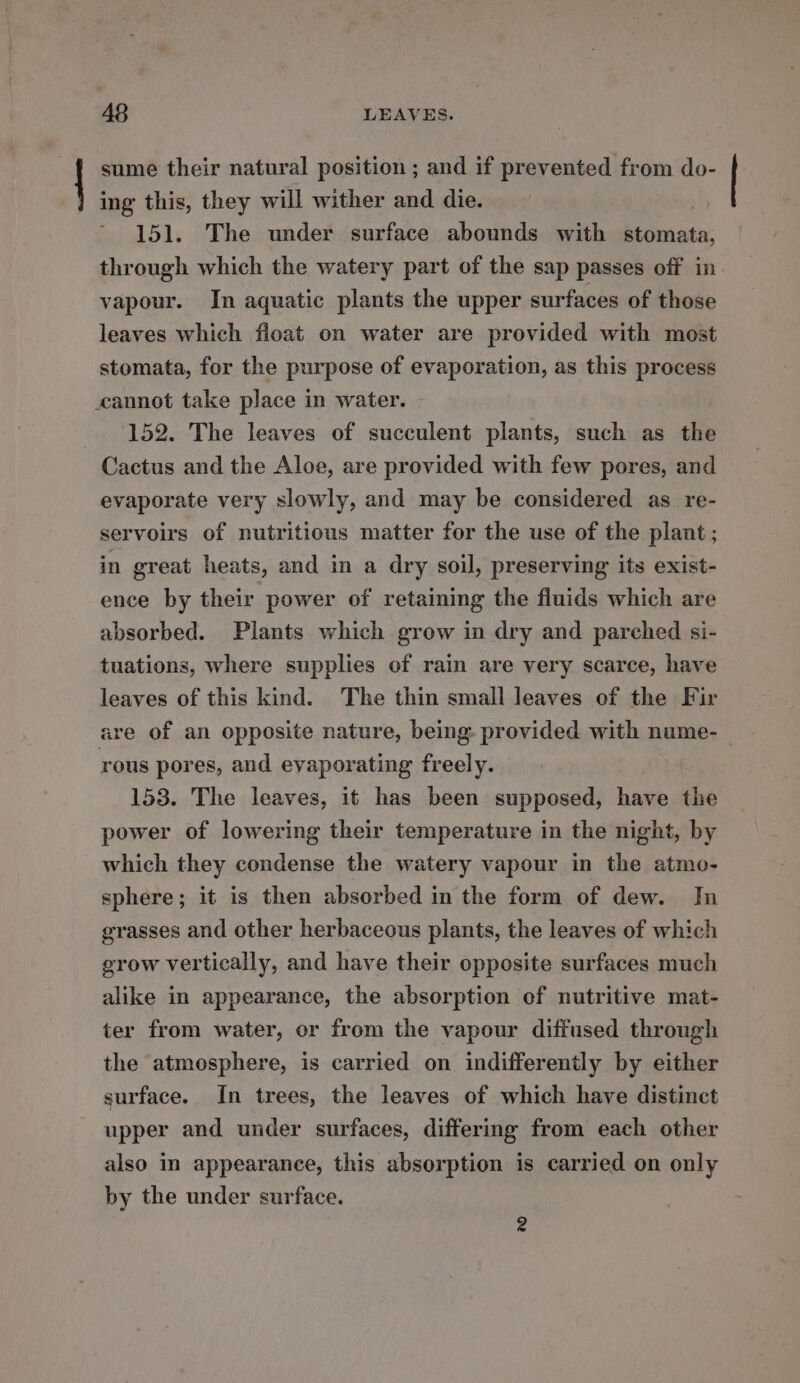 sume their natural position ; and if prevented from do- ing this, they will wither and die. 151. The under surface abounds with Sadie: through which the watery part of the sap passes off in vapour. In aquatic plants the upper surfaces of those leaves which fioat on water are provided with most stomata, for the purpose of evaporation, as this process cannot take place in water. 152. The leaves of succulent plants, such as the Cactus and the Aloe, are provided with few pores, and evaporate very slowly, and may be considered as re- servoirs of nutritious matter for the use of the plant ; in great heats, and in a dry soil, preserving its exist- ence by their power of retaining the fluids which are absorbed. Plants which grow in dry and parched si- tuations, where supplies of rain are very scarce, have leaves of this kind. The thin small leaves of the Fir are of an opposite nature, being provided with nume- rous pores, and eyaporating freely. 153. The leaves, it has been supposed, have the power of lowering their temperature in the night, by which they condense the watery vapour in the atmo- sphere; it is then absorbed in the form of dew. In grasses and other herbaceous plants, the leaves of which grow vertically, and have their opposite surfaces much alike in appearance, the absorption of nutritive mat- ter from water, or from the vapour diffused through the atmosphere, is carried on indifferently by either surface. In trees, the leaves of which have distinct upper and under surfaces, differing from each other also in appearance, this absorption is carried on only by the under surface. 2