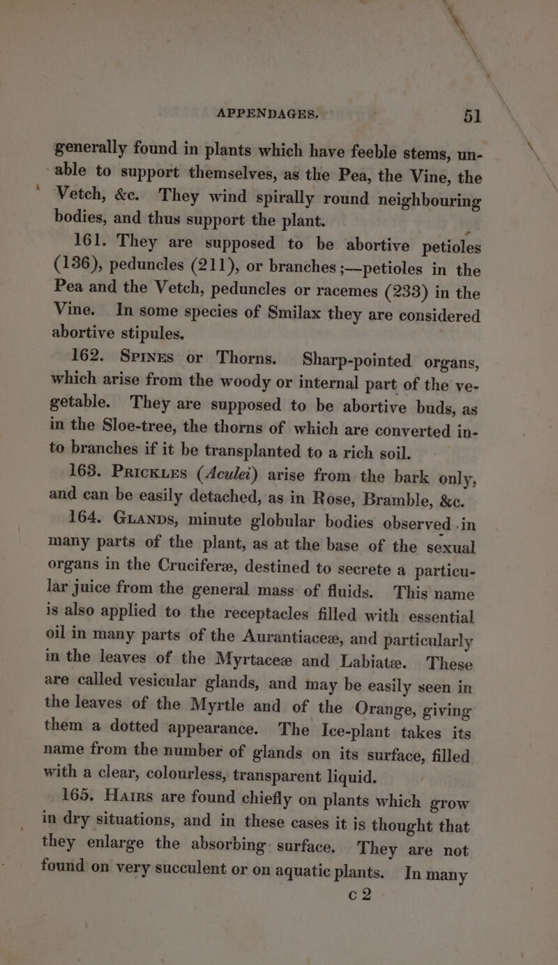 generally found in plants which have feeble stems, un- able to support themselves, as the Pea, the Vine, the Vetch, &amp;c. They wind spirally round neighbouring bodies, and thus support the plant. 3 161. They are supposed to be abortive petioles (136), peduncles (211), or branches ;—petioles in the Pea and the Vetch, peduncles or racemes (233) in the Vine. In some species of Smilax they are considered abortive stipules. 162. Spives or Thorns. Sharp-pointed organs, which arise from the woody or internal part of the ve- getable. They are supposed to be abortive buds, as in the Sloe-tree, the thorns of which are converted in- to branches if it be transplanted to a rich soil. 163. PrickiEs (Aculei) arise from the bark only, and can be easily detached, as in Rose, Bramble, &amp;e. 164. Guanps, minute globular bodies observed .in many parts of the plant, as at the base of the sexual organs in the Crucifere, destined to secrete a particu- lar juice from the general mass: of fluids. This name is also applied to the receptacles filled with essential oil in many parts of the Aurantiacex, and particularly in the leaves of the Myrtaceew and Labiate. These are called vesicular glands, and may be easily seen in the leaves of the Myrtle and of the Orange, giving them a dotted appearance. The Ice-plant takes its name from the number of glands on its surface, filled with a clear, colourless, transparent liquid. 165. Hairs are found chiefly on plants which grow in dry situations, and in these cases it is thought that they enlarge the absorbing surface. T hey are not found on very succulent or on aquatic plants. In many c2