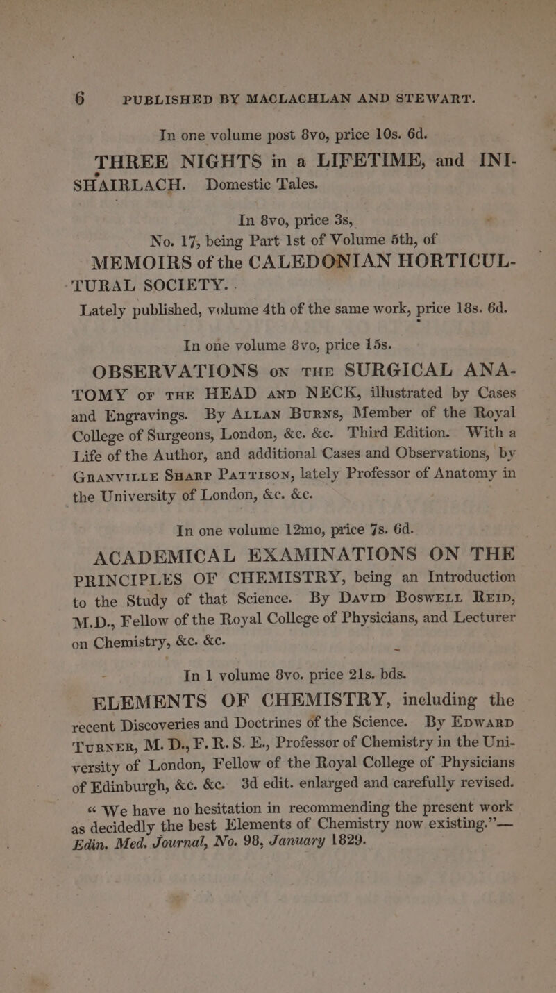 In one volume post 8vo, price 10s. 6d. THREE NIGHTS in a LIFETIME, and INI- SHAIRLACH. Domestic Tales. In 8vo, price 3s, No. 17, being Part: 1st of Volume 5th, of MEMOIRS of the CALEDONIAN HORTICUL- TURAL SOCIETY. . Lately published, volume 4th of the same work, price 18s. 6d. In one volume 8vo, price 15s. OBSERVATIONS on tHe SURGICAL ANA- TOMY or tHe HEAD anv NECK, illustrated by Cases and Engravings. By Arran Burns, Member of the Royal College of Surgeons, London, &amp;c. &amp;c. Third Edition. With a Life of the Author, and additional Cases and Observations, by GRANVILLE SHarp Parison, lately Professor of Anatomy in the University of London, &amp;c. &amp;c. In one volume 12mo, price 7s. 6d. ACADEMICAL EXAMINATIONS ON THE PRINCIPLES OF CHEMISTRY, being an Introduction to the Study of that Science. By Davip BoswEr1 Rep, M.D., Fellow of the Royal College of Physicians, and Lecturer on Chemistry, &amp;c. &amp;c. ~ In 1 volume 8vo. price 21s. bds. ELEMENTS OF CHEMISTRY, ineluding the recent Discoveries and Doctrines of the Science. By Epwarp Turner, M. D., F.R.S. E., Professor of Chemistry in the Uni- versity of London, Fellow of the Royal College of Physicians of Edinburgh, &amp;c. &amp;c. 3d edit. enlarged and carefully revised. - &amp; ‘We have no hesitation in recommending the present work as decidedly the best Elements of Chemistry now existing.” — Edin. Med. Journal, No. 98, January 1829.