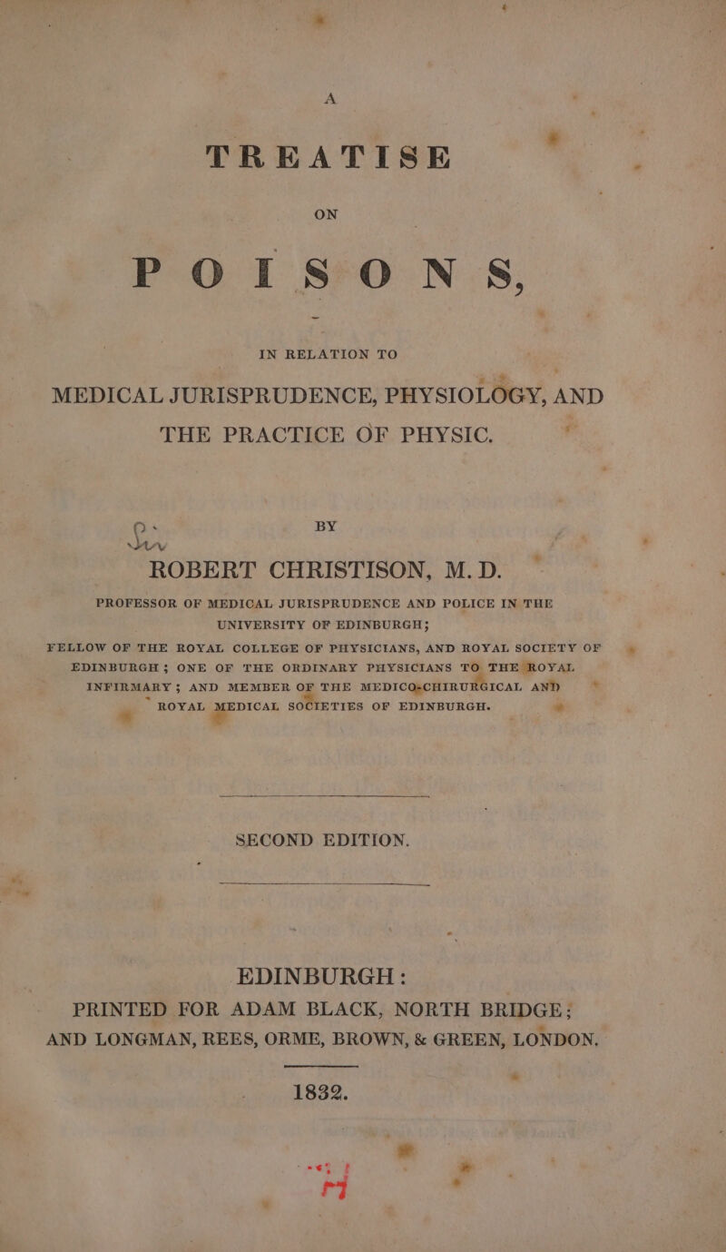 TREATISE POISONS, IN RELATION TO MEDICAL JURISPRUDENCE, PHYSIOLOGY, AND THE PRACTICE OF PHYSIC. ‘ QO. BY Wav ROBERT CHRISTISON, M.D. PROFESSOR OF MEDICAL JURISPRUDENCE AND POLICE IN THE UNIVERSITY OF EDINBURGH &gt; FELLOW OF THE ROYAL COLLEGE OF PHYSICIANS, AND ROYAL SOCIETY OF EDINBURGH ; ONE OF THE ORDINARY PHYSICIANS TO THE ROYAL INFIRMARY; AND MEMBER OF THE MEDICO-CHIRURGICAL AND - “« . ROYAL oS SOCIETIES OF EDINBURGH. wh SECOND EDITION. EDINBURGH: PRINTED FOR ADAM BLACK, NORTH BRIDGE; AND LONGMAN, REES, ORME, BROWN, &amp; GREEN, LONDON, 1832.