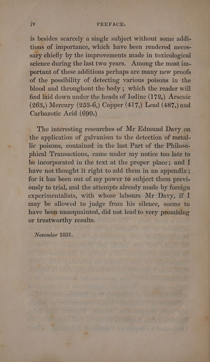 is besides scarcely a single subject without some addi- tions of importance, which have been rendered neces- sary chiefly by the improvements made in toxicological science during the last two years. Among the most im- portant of these additions perhaps are many new proofs of the possibility of detecting various poisons in the blood and throughout the body ; which the reader will find laid down under the heads of Iodine (172,) Arsenic (263,) Mercury (253-6,) Copper (417,) Lead (487,) and Carbazotic Acid (690.) The interesting researches of Mr Edmund Davy on the application of galvanism to the detection of metal- lic poisons, contained in the last Part of the Philoso- phical Transactions, came under my notice too late to be incorporated in the text at the proper place; and I - have not thought it right to add them in an appendix ; for it has been out of my power to subject them previ- ously to trial, and the attempts already made by foreign experimentalists, with whose labours Mr Davy, if I may be allowed to judge from his silence, seems to have been unacquainted, did not lead to very promising or trustworthy results. November 1831.