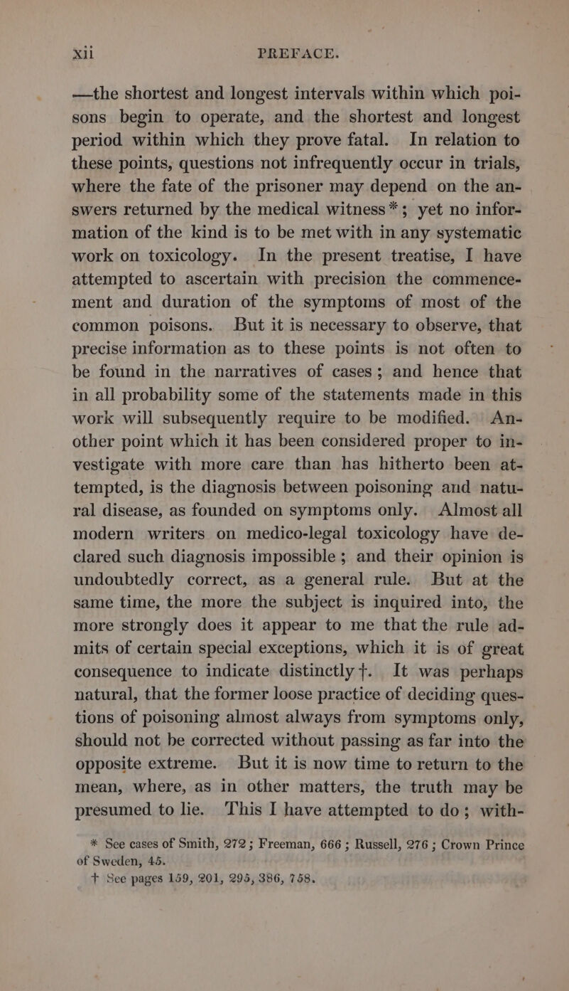 —the shortest and longest intervals within which poi- sons begin to operate, and the shortest and longest period within which they prove fatal. In relation to these points, questions not infrequently occur in trials, where the fate of the prisoner may depend on the an- swers returned by the medical witness*; yet no infor- mation of the kind is to be met with in any systematic work on toxicology. In the present treatise, I have attempted to ascertain with precision the commence- ment and duration of the symptoms of most of the common poisons. But it is necessary to observe, that precise information as to these points is not often to be found in the narratives of cases; and hence that in all probability some of the statements made in this work will subsequently require to be modified. An- other point which it has been considered proper to in- vestigate with more care than has hitherto been at- tempted, is the diagnosis between poisoning and natu- ral disease, as founded on symptoms only. Almost all modern writers on medico-legal toxicology have de- clared such diagnosis impossible ; and their opinion is undoubtedly correct, as a general rule. But at the same time, the more the subject is inquired into, the more strongly does it appear to me that the rule ad- mits of certain special exceptions, which it is of great consequence to indicate distinctly +. It was perhaps natural, that the former loose practice of deciding ques- tions of poisoning almost always from symptoms only, should not be corrected without passing as far into the opposite extreme. But it is now time to return to the mean, where, as in other matters, the truth may be presumed to lie. This I have attempted to do; with- * See cases of Smith, 272; Freeman, 666 ; Russell, 276 ; Crown Prince of Sweden, 45. + See pages 159, 201, 295, 386, 758.