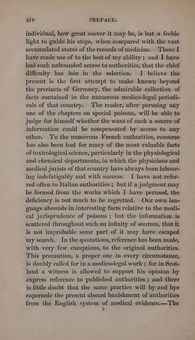 individual, how great soever it may be, is but a feeble light to guide his steps, when compared with the vast accumulated stores of the records of medicine. These I have made use of to the best of my ability ; and I have had such unbounded access to authorities, that the chief difficulty has lain in the selection. I believe the present is the first attempt to make known beyond the precincts of Germany, the admirable collection of facts contained in the numerous medico-legal periodi- cals of that country. The reader, after perusing any one of the chapters on special poisons, will be able to judge for himself whether the want of such a source of information could be compensated by access to any other. To the numerous French authorities, recourse has also been had for many of the most valuable facts of toxicological science, particularly in the physiological and chemical departments, in which the physicians and medical jurists of that country have always been labour- ing indefatigably and with success. I have not refer- red often to Italian authorities ; but if a judgment may be formed from the works which I have perused, the deficiency is not much to be regretted. Our own lan- guage abounds in interesting facts relative to the medi- cal jurisprudence of poisons ; but the information is scattered throughout such an infinity of sources, that it is not improbable some part of it may have escaped my search. In the quotations, reference has been made, with very tew exceptions, to the original authorities. This precaution, a proper one in every circumstance, is doubly called for in a medico-legal work ; for in Scot- land a witness is allowed to support his opinion by express reference to published authorities ; and there is little doubt that the same practice will by and bye supersede the present absurd banishment of authorities from the English system of medical evidence.x—The 3