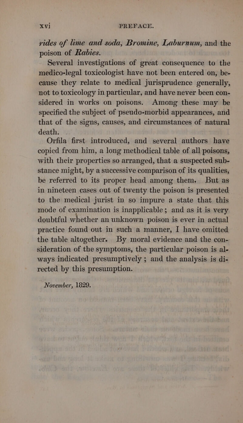 rides of lime and soda, Bromine, Laburnum, and the poison of Rabies. Several investigations of great consequence to the medico-legal toxicologist have not been entered on, be- cause they relate to medical jurisprudence generally, not to toxicology in particular, and have never been con- sidered in works on poisons. Among these may be specified the subject of pseudo-morbid appearances, and that of the signs, causes, and circumstances of natural death. Orfila first. introduced, and several authors have copied from him, a long methodical table of all poisons, with their properties so arranged, that a suspected sub- stance might, by a successive comparison of its qualities, be referred to its proper head among them. But as in nineteen cases out of twenty the poison is presented to the medical jurist in so impure a state that this mode of examination is inapplicable; and as it is very doubtful whether an unknown poison is ever in actual practice found out in such a manner, I have omitted the table altogether. By moral evidence and the con- sideration of the symptoms, the particular poison is al- ways indicated presumptively ; and the analysis is di- rected by this presumption. November, 1829.