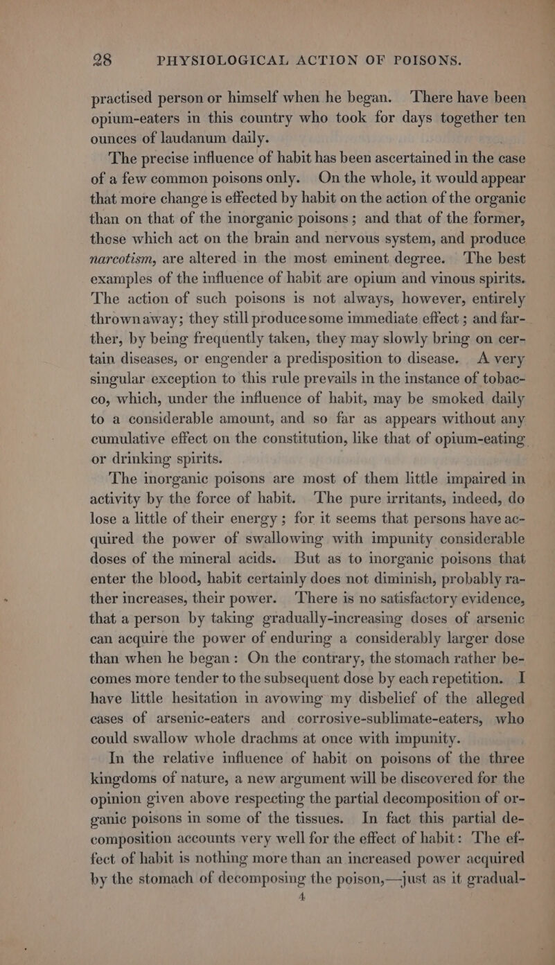 practised person or himself when he began. ‘There have been opium-eaters in this country who took for days together ten ounces of laudanum daily. The precise influence of habit has been ascertained in thel case of a few common poisons only. On the whole, it would appear that more change is effected by habit on the action of the organic than on that of the inorganic poisons; and that of the former, those which act on the brain and nervous system, and produce narcotism, are altered.in the most eminent degree. The best examples of the influence of habit are opium and vinous spirits. The action of such poisons is not always, however, entirely thrownaway; they still producesome immediate effect ; and far-_ ther, by being frequently taken, they may slowly bring on cer- tain diseases, or engender a predisposition to disease. A very singular exception to this rule prevails in the instance of tobac- co, which, under the influence of habit, may be smoked daily to a considerable amount, and so far as appears without any cumulative effect on the constitution, like that of opium-eating or drinking spirits. The inorganic poisons are most of them little impaired in activity by the force of habit. ‘The pure irritants, indeed, do lose a little of their energy ; for it seems that persons have ac- quired the power of swallowing with impunity considerable doses of the mineral acids. But as to inorganic poisons that enter the blood, habit certainly does not diminish, probably ra- ther increases, their power. ‘There is no satisfactory evidence, that a person by taking gradually-increasing doses of arsenic can acquire the power of enduring a considerably larger dose than when he began: On the contrary, the stomach rather be- comes more tender to the subsequent dose by each repetition. I have little hesitation in avowing my disbelief of the alleged cases of arsenic-eaters and corrosive-sublimate-eaters, who could swallow whole drachms at once with impunity. In the relative influence of habit on poisons of the three kingdoms of nature, a new argument will be discovered for the opinion given above respecting the partial decomposition of or- ganic poisons in some of the tissues. In fact this partial de- composition accounts very well for the effect of habit: The ef- fect of habit is nothing more than an increased power acquired by the stomach of decomposing the poison,—just as it gradual- 4